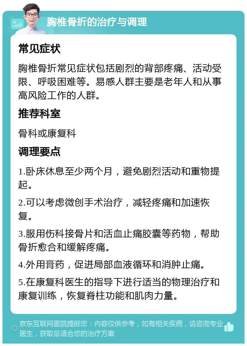 胸椎骨折的治疗与调理 常见症状 胸椎骨折常见症状包括剧烈的背部疼痛、活动受限、呼吸困难等。易感人群主要是老年人和从事高风险工作的人群。 推荐科室 骨科或康复科 调理要点 1.卧床休息至少两个月，避免剧烈活动和重物提起。 2.可以考虑微创手术治疗，减轻疼痛和加速恢复。 3.服用伤科接骨片和活血止痛胶囊等药物，帮助骨折愈合和缓解疼痛。 4.外用膏药，促进局部血液循环和消肿止痛。 5.在康复科医生的指导下进行适当的物理治疗和康复训练，恢复脊柱功能和肌肉力量。