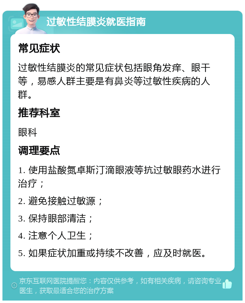 过敏性结膜炎就医指南 常见症状 过敏性结膜炎的常见症状包括眼角发痒、眼干等，易感人群主要是有鼻炎等过敏性疾病的人群。 推荐科室 眼科 调理要点 1. 使用盐酸氮卓斯汀滴眼液等抗过敏眼药水进行治疗； 2. 避免接触过敏源； 3. 保持眼部清洁； 4. 注意个人卫生； 5. 如果症状加重或持续不改善，应及时就医。