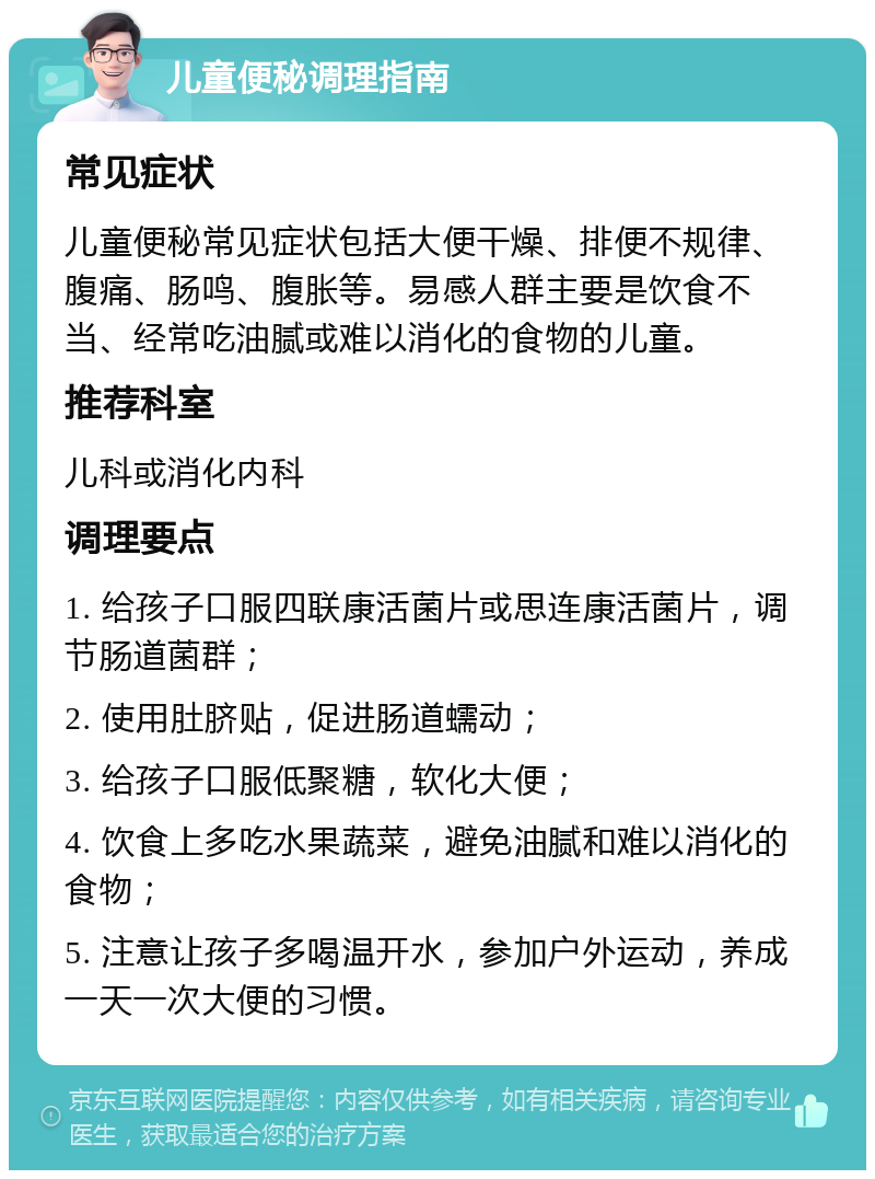 儿童便秘调理指南 常见症状 儿童便秘常见症状包括大便干燥、排便不规律、腹痛、肠鸣、腹胀等。易感人群主要是饮食不当、经常吃油腻或难以消化的食物的儿童。 推荐科室 儿科或消化内科 调理要点 1. 给孩子口服四联康活菌片或思连康活菌片，调节肠道菌群； 2. 使用肚脐贴，促进肠道蠕动； 3. 给孩子口服低聚糖，软化大便； 4. 饮食上多吃水果蔬菜，避免油腻和难以消化的食物； 5. 注意让孩子多喝温开水，参加户外运动，养成一天一次大便的习惯。