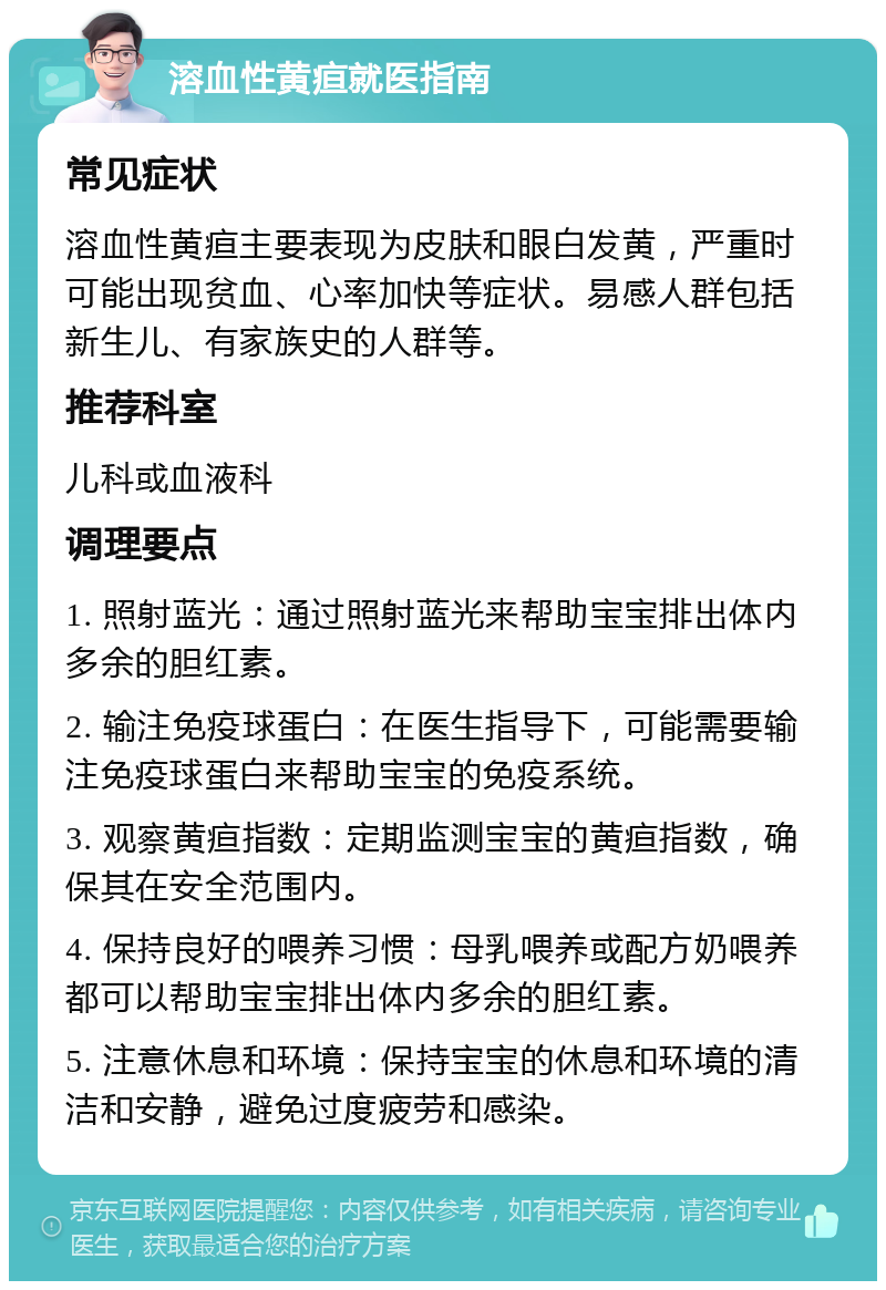 溶血性黄疸就医指南 常见症状 溶血性黄疸主要表现为皮肤和眼白发黄，严重时可能出现贫血、心率加快等症状。易感人群包括新生儿、有家族史的人群等。 推荐科室 儿科或血液科 调理要点 1. 照射蓝光：通过照射蓝光来帮助宝宝排出体内多余的胆红素。 2. 输注免疫球蛋白：在医生指导下，可能需要输注免疫球蛋白来帮助宝宝的免疫系统。 3. 观察黄疸指数：定期监测宝宝的黄疸指数，确保其在安全范围内。 4. 保持良好的喂养习惯：母乳喂养或配方奶喂养都可以帮助宝宝排出体内多余的胆红素。 5. 注意休息和环境：保持宝宝的休息和环境的清洁和安静，避免过度疲劳和感染。