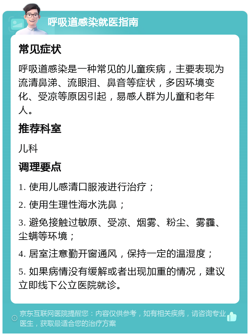 呼吸道感染就医指南 常见症状 呼吸道感染是一种常见的儿童疾病，主要表现为流清鼻涕、流眼泪、鼻音等症状，多因环境变化、受凉等原因引起，易感人群为儿童和老年人。 推荐科室 儿科 调理要点 1. 使用儿感清口服液进行治疗； 2. 使用生理性海水洗鼻； 3. 避免接触过敏原、受凉、烟雾、粉尘、雾霾、尘螨等环境； 4. 居室注意勤开窗通风，保持一定的温湿度； 5. 如果病情没有缓解或者出现加重的情况，建议立即线下公立医院就诊。