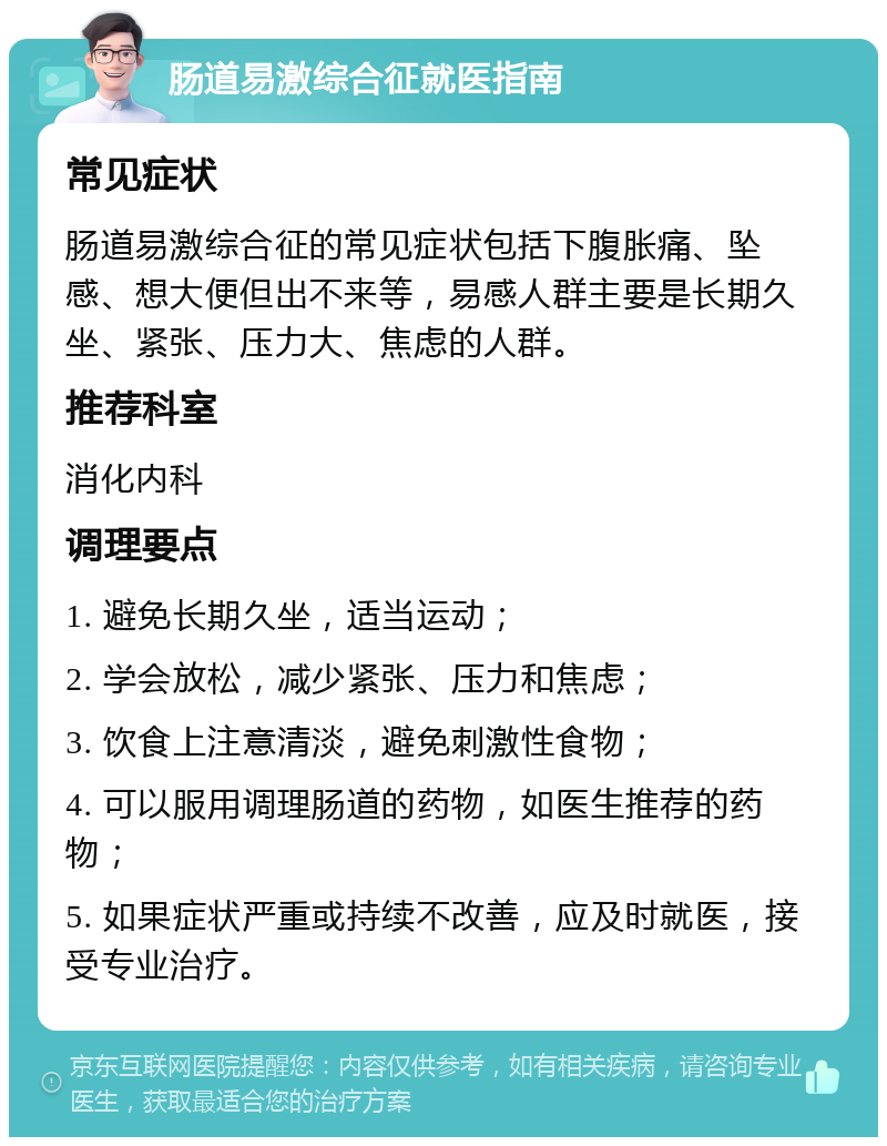 肠道易激综合征就医指南 常见症状 肠道易激综合征的常见症状包括下腹胀痛、坠感、想大便但出不来等，易感人群主要是长期久坐、紧张、压力大、焦虑的人群。 推荐科室 消化内科 调理要点 1. 避免长期久坐，适当运动； 2. 学会放松，减少紧张、压力和焦虑； 3. 饮食上注意清淡，避免刺激性食物； 4. 可以服用调理肠道的药物，如医生推荐的药物； 5. 如果症状严重或持续不改善，应及时就医，接受专业治疗。