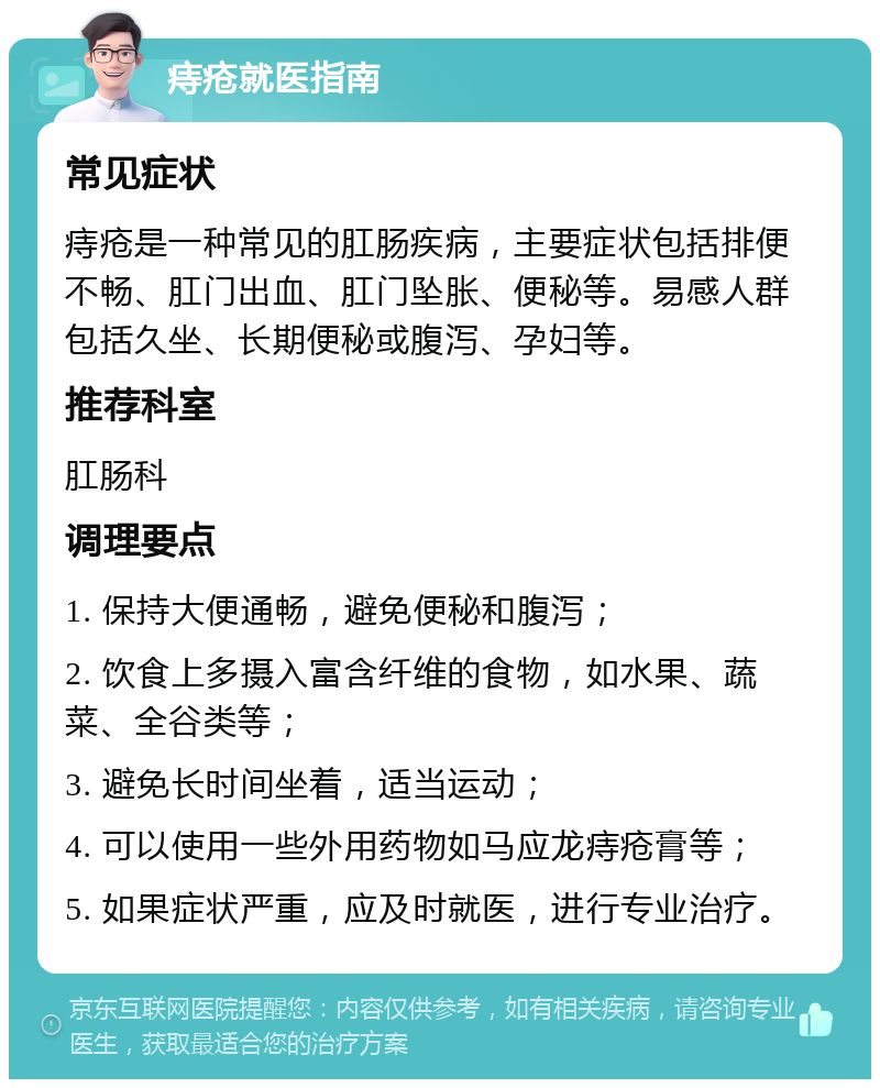 痔疮就医指南 常见症状 痔疮是一种常见的肛肠疾病，主要症状包括排便不畅、肛门出血、肛门坠胀、便秘等。易感人群包括久坐、长期便秘或腹泻、孕妇等。 推荐科室 肛肠科 调理要点 1. 保持大便通畅，避免便秘和腹泻； 2. 饮食上多摄入富含纤维的食物，如水果、蔬菜、全谷类等； 3. 避免长时间坐着，适当运动； 4. 可以使用一些外用药物如马应龙痔疮膏等； 5. 如果症状严重，应及时就医，进行专业治疗。