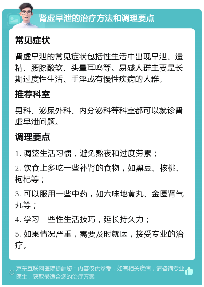 肾虚早泄的治疗方法和调理要点 常见症状 肾虚早泄的常见症状包括性生活中出现早泄、遗精、腰膝酸软、头晕耳鸣等。易感人群主要是长期过度性生活、手淫或有慢性疾病的人群。 推荐科室 男科、泌尿外科、内分泌科等科室都可以就诊肾虚早泄问题。 调理要点 1. 调整生活习惯，避免熬夜和过度劳累； 2. 饮食上多吃一些补肾的食物，如黑豆、核桃、枸杞等； 3. 可以服用一些中药，如六味地黄丸、金匮肾气丸等； 4. 学习一些性生活技巧，延长持久力； 5. 如果情况严重，需要及时就医，接受专业的治疗。