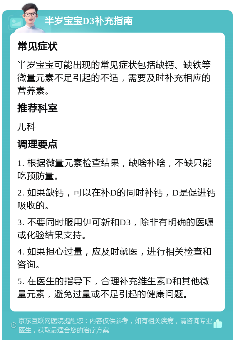 半岁宝宝D3补充指南 常见症状 半岁宝宝可能出现的常见症状包括缺钙、缺铁等微量元素不足引起的不适，需要及时补充相应的营养素。 推荐科室 儿科 调理要点 1. 根据微量元素检查结果，缺啥补啥，不缺只能吃预防量。 2. 如果缺钙，可以在补D的同时补钙，D是促进钙吸收的。 3. 不要同时服用伊可新和D3，除非有明确的医嘱或化验结果支持。 4. 如果担心过量，应及时就医，进行相关检查和咨询。 5. 在医生的指导下，合理补充维生素D和其他微量元素，避免过量或不足引起的健康问题。