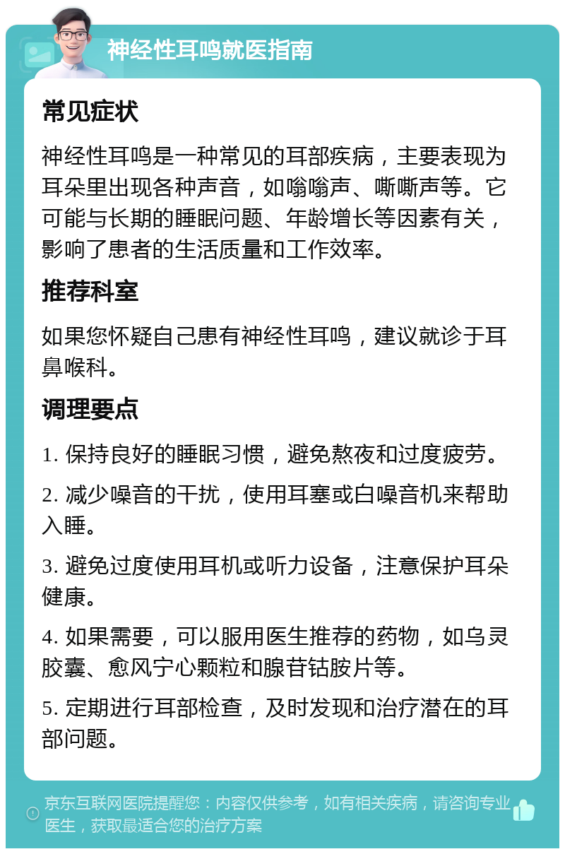 神经性耳鸣就医指南 常见症状 神经性耳鸣是一种常见的耳部疾病，主要表现为耳朵里出现各种声音，如嗡嗡声、嘶嘶声等。它可能与长期的睡眠问题、年龄增长等因素有关，影响了患者的生活质量和工作效率。 推荐科室 如果您怀疑自己患有神经性耳鸣，建议就诊于耳鼻喉科。 调理要点 1. 保持良好的睡眠习惯，避免熬夜和过度疲劳。 2. 减少噪音的干扰，使用耳塞或白噪音机来帮助入睡。 3. 避免过度使用耳机或听力设备，注意保护耳朵健康。 4. 如果需要，可以服用医生推荐的药物，如乌灵胶囊、愈风宁心颗粒和腺苷钴胺片等。 5. 定期进行耳部检查，及时发现和治疗潜在的耳部问题。