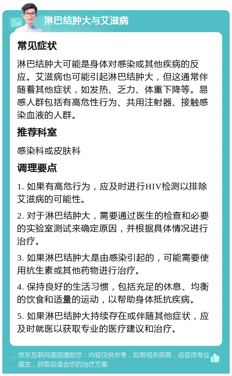 淋巴结肿大与艾滋病 常见症状 淋巴结肿大可能是身体对感染或其他疾病的反应。艾滋病也可能引起淋巴结肿大，但这通常伴随着其他症状，如发热、乏力、体重下降等。易感人群包括有高危性行为、共用注射器、接触感染血液的人群。 推荐科室 感染科或皮肤科 调理要点 1. 如果有高危行为，应及时进行HIV检测以排除艾滋病的可能性。 2. 对于淋巴结肿大，需要通过医生的检查和必要的实验室测试来确定原因，并根据具体情况进行治疗。 3. 如果淋巴结肿大是由感染引起的，可能需要使用抗生素或其他药物进行治疗。 4. 保持良好的生活习惯，包括充足的休息、均衡的饮食和适量的运动，以帮助身体抵抗疾病。 5. 如果淋巴结肿大持续存在或伴随其他症状，应及时就医以获取专业的医疗建议和治疗。