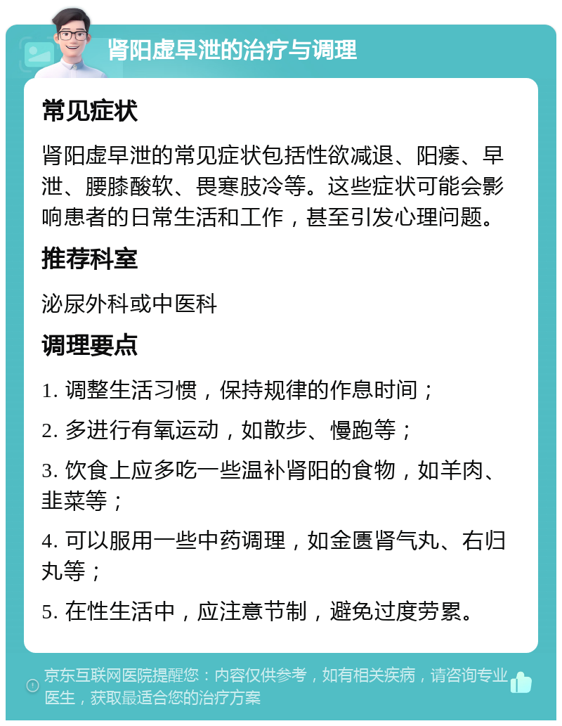 肾阳虚早泄的治疗与调理 常见症状 肾阳虚早泄的常见症状包括性欲减退、阳痿、早泄、腰膝酸软、畏寒肢冷等。这些症状可能会影响患者的日常生活和工作，甚至引发心理问题。 推荐科室 泌尿外科或中医科 调理要点 1. 调整生活习惯，保持规律的作息时间； 2. 多进行有氧运动，如散步、慢跑等； 3. 饮食上应多吃一些温补肾阳的食物，如羊肉、韭菜等； 4. 可以服用一些中药调理，如金匮肾气丸、右归丸等； 5. 在性生活中，应注意节制，避免过度劳累。