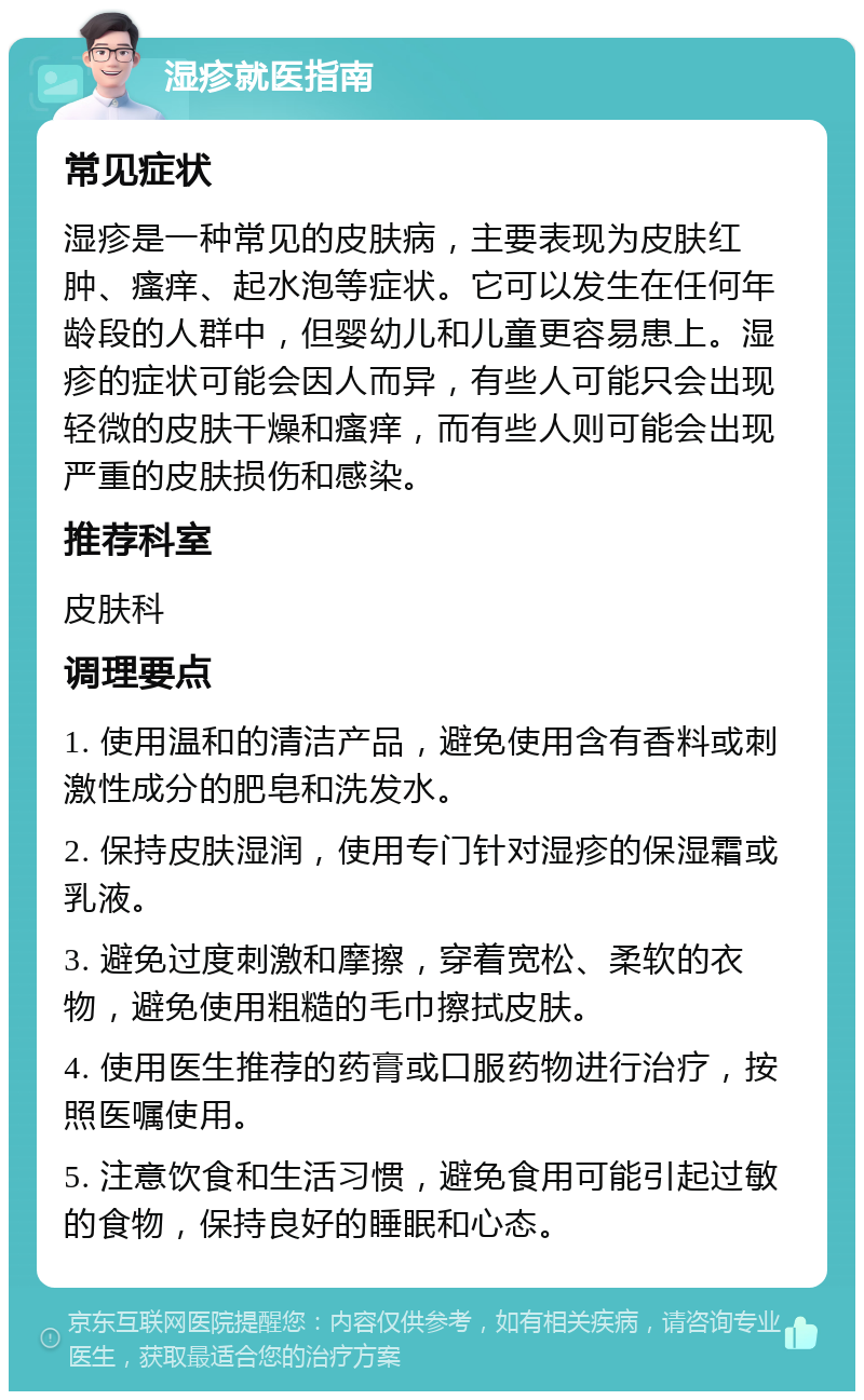 湿疹就医指南 常见症状 湿疹是一种常见的皮肤病，主要表现为皮肤红肿、瘙痒、起水泡等症状。它可以发生在任何年龄段的人群中，但婴幼儿和儿童更容易患上。湿疹的症状可能会因人而异，有些人可能只会出现轻微的皮肤干燥和瘙痒，而有些人则可能会出现严重的皮肤损伤和感染。 推荐科室 皮肤科 调理要点 1. 使用温和的清洁产品，避免使用含有香料或刺激性成分的肥皂和洗发水。 2. 保持皮肤湿润，使用专门针对湿疹的保湿霜或乳液。 3. 避免过度刺激和摩擦，穿着宽松、柔软的衣物，避免使用粗糙的毛巾擦拭皮肤。 4. 使用医生推荐的药膏或口服药物进行治疗，按照医嘱使用。 5. 注意饮食和生活习惯，避免食用可能引起过敏的食物，保持良好的睡眠和心态。