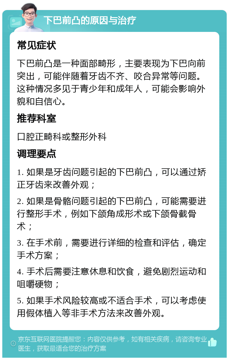 下巴前凸的原因与治疗 常见症状 下巴前凸是一种面部畸形，主要表现为下巴向前突出，可能伴随着牙齿不齐、咬合异常等问题。这种情况多见于青少年和成年人，可能会影响外貌和自信心。 推荐科室 口腔正畸科或整形外科 调理要点 1. 如果是牙齿问题引起的下巴前凸，可以通过矫正牙齿来改善外观； 2. 如果是骨骼问题引起的下巴前凸，可能需要进行整形手术，例如下颌角成形术或下颌骨截骨术； 3. 在手术前，需要进行详细的检查和评估，确定手术方案； 4. 手术后需要注意休息和饮食，避免剧烈运动和咀嚼硬物； 5. 如果手术风险较高或不适合手术，可以考虑使用假体植入等非手术方法来改善外观。