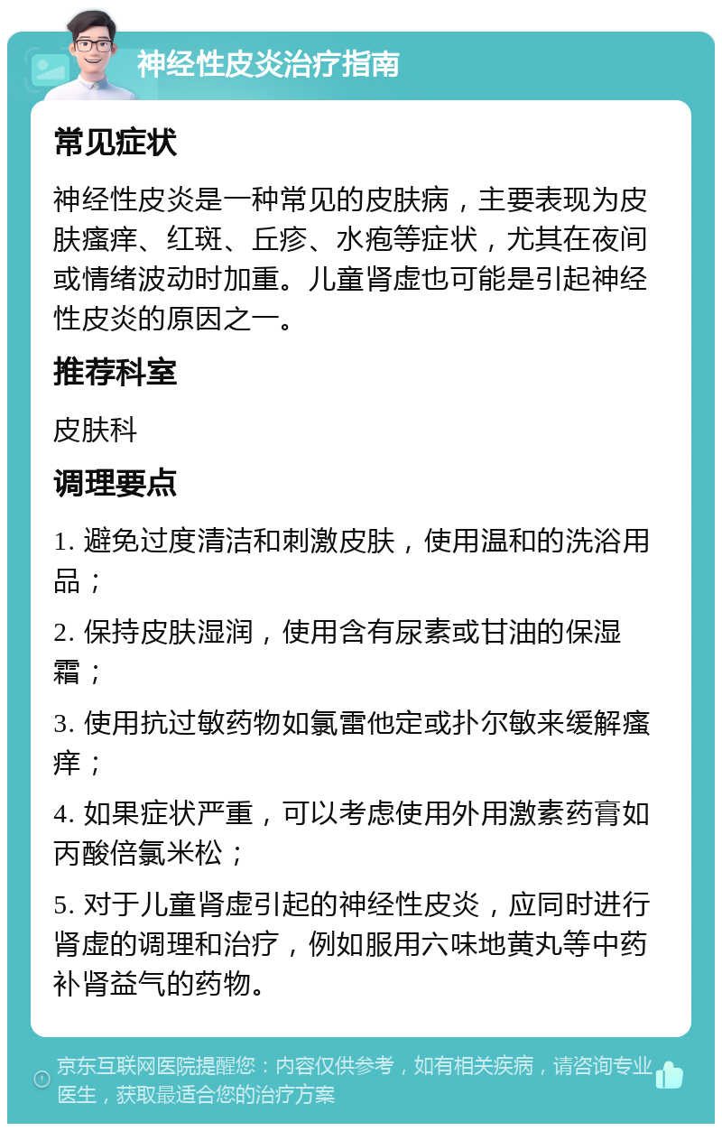 神经性皮炎治疗指南 常见症状 神经性皮炎是一种常见的皮肤病，主要表现为皮肤瘙痒、红斑、丘疹、水疱等症状，尤其在夜间或情绪波动时加重。儿童肾虚也可能是引起神经性皮炎的原因之一。 推荐科室 皮肤科 调理要点 1. 避免过度清洁和刺激皮肤，使用温和的洗浴用品； 2. 保持皮肤湿润，使用含有尿素或甘油的保湿霜； 3. 使用抗过敏药物如氯雷他定或扑尔敏来缓解瘙痒； 4. 如果症状严重，可以考虑使用外用激素药膏如丙酸倍氯米松； 5. 对于儿童肾虚引起的神经性皮炎，应同时进行肾虚的调理和治疗，例如服用六味地黄丸等中药补肾益气的药物。