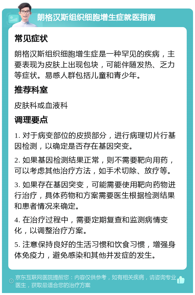 朗格汉斯组织细胞增生症就医指南 常见症状 朗格汉斯组织细胞增生症是一种罕见的疾病，主要表现为皮肤上出现包块，可能伴随发热、乏力等症状。易感人群包括儿童和青少年。 推荐科室 皮肤科或血液科 调理要点 1. 对于病变部位的皮损部分，进行病理切片行基因检测，以确定是否存在基因突变。 2. 如果基因检测结果正常，则不需要靶向用药，可以考虑其他治疗方法，如手术切除、放疗等。 3. 如果存在基因突变，可能需要使用靶向药物进行治疗，具体药物和方案需要医生根据检测结果和患者情况来确定。 4. 在治疗过程中，需要定期复查和监测病情变化，以调整治疗方案。 5. 注意保持良好的生活习惯和饮食习惯，增强身体免疫力，避免感染和其他并发症的发生。