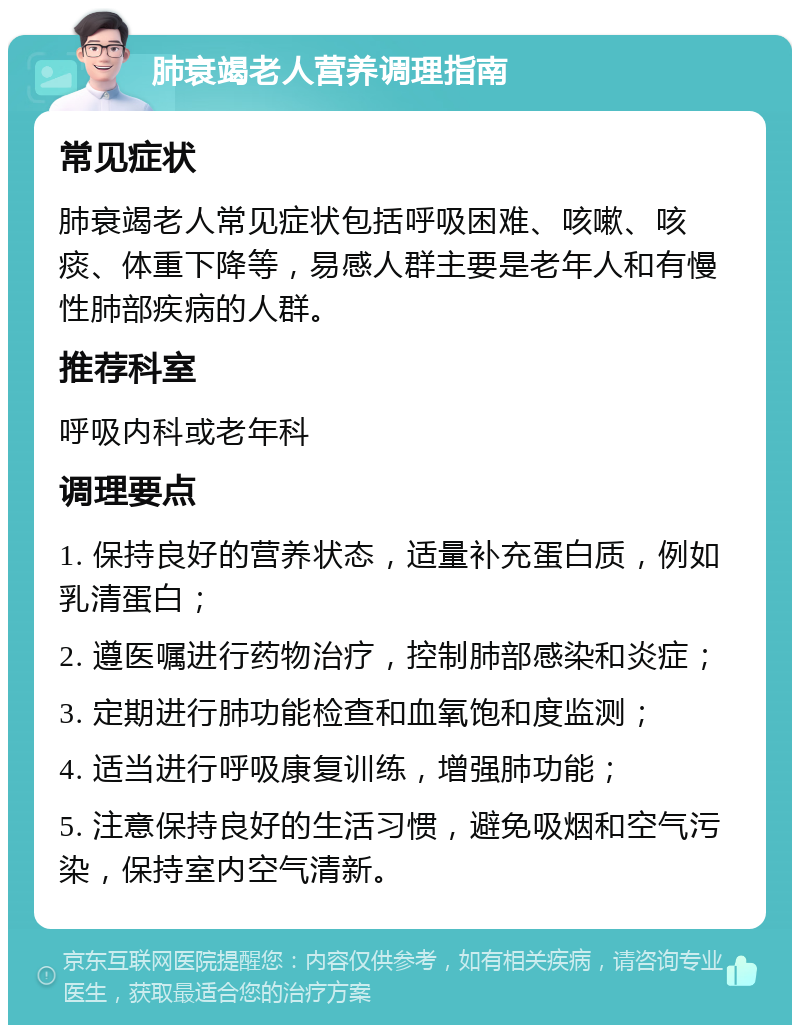 肺衰竭老人营养调理指南 常见症状 肺衰竭老人常见症状包括呼吸困难、咳嗽、咳痰、体重下降等，易感人群主要是老年人和有慢性肺部疾病的人群。 推荐科室 呼吸内科或老年科 调理要点 1. 保持良好的营养状态，适量补充蛋白质，例如乳清蛋白； 2. 遵医嘱进行药物治疗，控制肺部感染和炎症； 3. 定期进行肺功能检查和血氧饱和度监测； 4. 适当进行呼吸康复训练，增强肺功能； 5. 注意保持良好的生活习惯，避免吸烟和空气污染，保持室内空气清新。