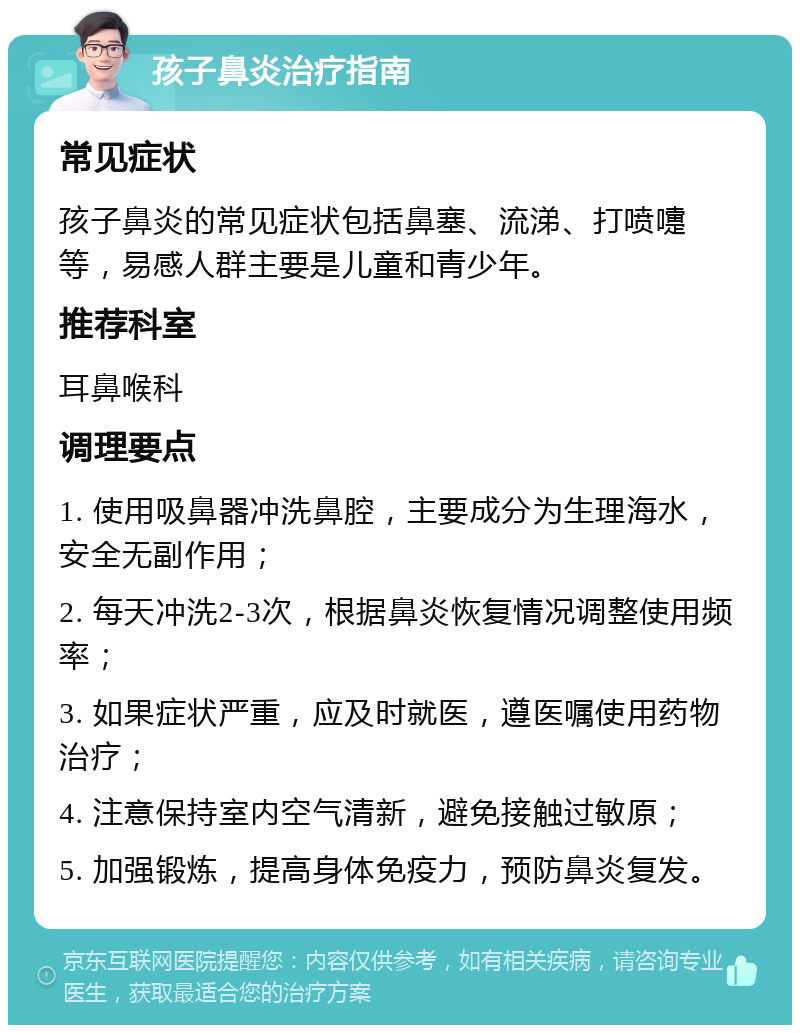 孩子鼻炎治疗指南 常见症状 孩子鼻炎的常见症状包括鼻塞、流涕、打喷嚏等，易感人群主要是儿童和青少年。 推荐科室 耳鼻喉科 调理要点 1. 使用吸鼻器冲洗鼻腔，主要成分为生理海水，安全无副作用； 2. 每天冲洗2-3次，根据鼻炎恢复情况调整使用频率； 3. 如果症状严重，应及时就医，遵医嘱使用药物治疗； 4. 注意保持室内空气清新，避免接触过敏原； 5. 加强锻炼，提高身体免疫力，预防鼻炎复发。