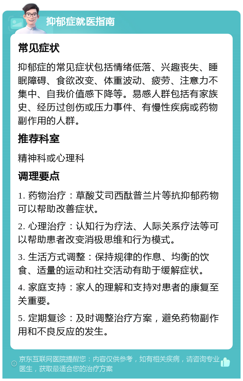 抑郁症就医指南 常见症状 抑郁症的常见症状包括情绪低落、兴趣丧失、睡眠障碍、食欲改变、体重波动、疲劳、注意力不集中、自我价值感下降等。易感人群包括有家族史、经历过创伤或压力事件、有慢性疾病或药物副作用的人群。 推荐科室 精神科或心理科 调理要点 1. 药物治疗：草酸艾司西酞普兰片等抗抑郁药物可以帮助改善症状。 2. 心理治疗：认知行为疗法、人际关系疗法等可以帮助患者改变消极思维和行为模式。 3. 生活方式调整：保持规律的作息、均衡的饮食、适量的运动和社交活动有助于缓解症状。 4. 家庭支持：家人的理解和支持对患者的康复至关重要。 5. 定期复诊：及时调整治疗方案，避免药物副作用和不良反应的发生。