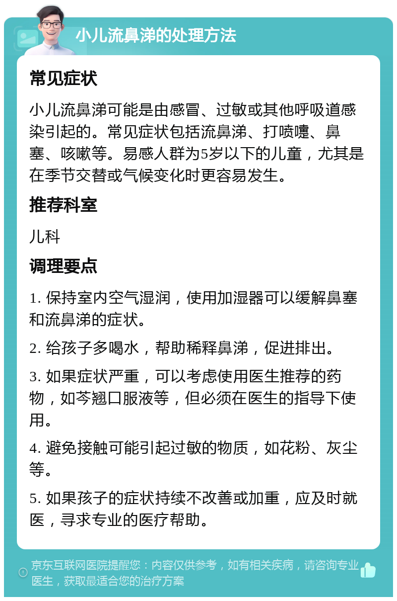 小儿流鼻涕的处理方法 常见症状 小儿流鼻涕可能是由感冒、过敏或其他呼吸道感染引起的。常见症状包括流鼻涕、打喷嚏、鼻塞、咳嗽等。易感人群为5岁以下的儿童，尤其是在季节交替或气候变化时更容易发生。 推荐科室 儿科 调理要点 1. 保持室内空气湿润，使用加湿器可以缓解鼻塞和流鼻涕的症状。 2. 给孩子多喝水，帮助稀释鼻涕，促进排出。 3. 如果症状严重，可以考虑使用医生推荐的药物，如芩翘口服液等，但必须在医生的指导下使用。 4. 避免接触可能引起过敏的物质，如花粉、灰尘等。 5. 如果孩子的症状持续不改善或加重，应及时就医，寻求专业的医疗帮助。