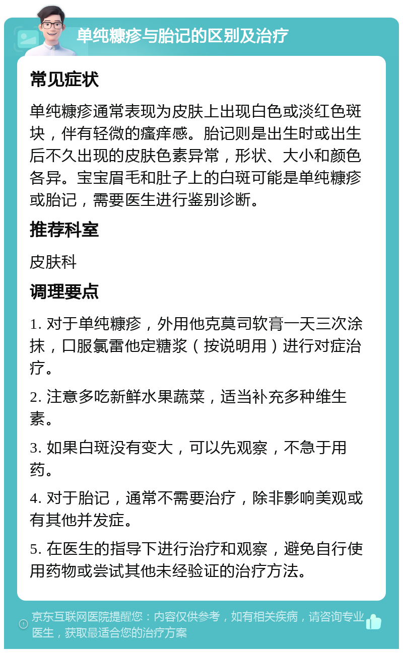 单纯糠疹与胎记的区别及治疗 常见症状 单纯糠疹通常表现为皮肤上出现白色或淡红色斑块，伴有轻微的瘙痒感。胎记则是出生时或出生后不久出现的皮肤色素异常，形状、大小和颜色各异。宝宝眉毛和肚子上的白斑可能是单纯糠疹或胎记，需要医生进行鉴别诊断。 推荐科室 皮肤科 调理要点 1. 对于单纯糠疹，外用他克莫司软膏一天三次涂抹，口服氯雷他定糖浆（按说明用）进行对症治疗。 2. 注意多吃新鲜水果蔬菜，适当补充多种维生素。 3. 如果白斑没有变大，可以先观察，不急于用药。 4. 对于胎记，通常不需要治疗，除非影响美观或有其他并发症。 5. 在医生的指导下进行治疗和观察，避免自行使用药物或尝试其他未经验证的治疗方法。