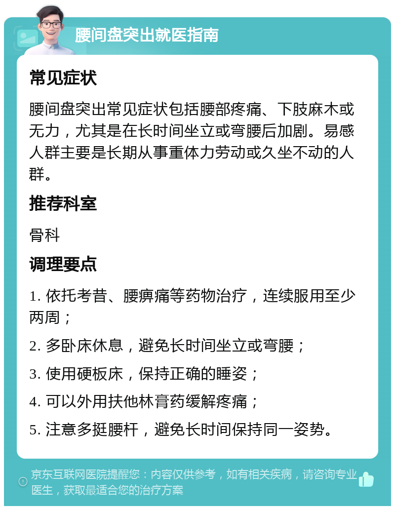 腰间盘突出就医指南 常见症状 腰间盘突出常见症状包括腰部疼痛、下肢麻木或无力，尤其是在长时间坐立或弯腰后加剧。易感人群主要是长期从事重体力劳动或久坐不动的人群。 推荐科室 骨科 调理要点 1. 依托考昔、腰痹痛等药物治疗，连续服用至少两周； 2. 多卧床休息，避免长时间坐立或弯腰； 3. 使用硬板床，保持正确的睡姿； 4. 可以外用扶他林膏药缓解疼痛； 5. 注意多挺腰杆，避免长时间保持同一姿势。