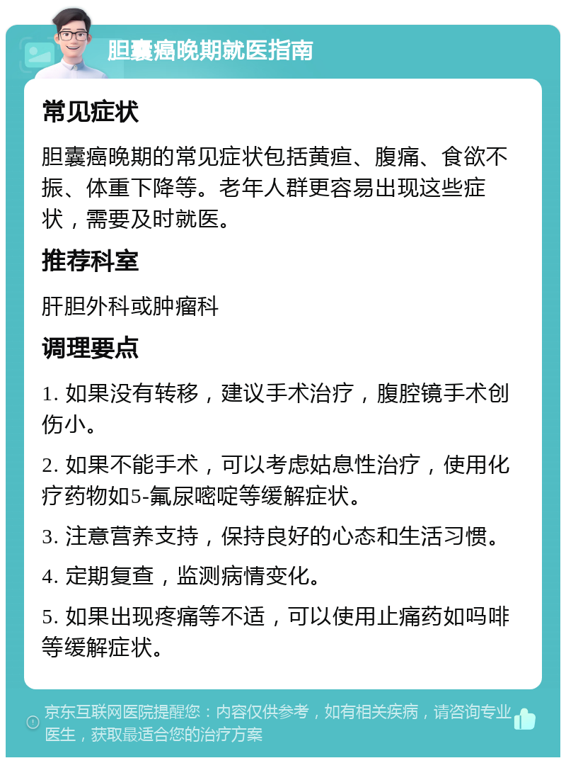 胆囊癌晚期就医指南 常见症状 胆囊癌晚期的常见症状包括黄疸、腹痛、食欲不振、体重下降等。老年人群更容易出现这些症状，需要及时就医。 推荐科室 肝胆外科或肿瘤科 调理要点 1. 如果没有转移，建议手术治疗，腹腔镜手术创伤小。 2. 如果不能手术，可以考虑姑息性治疗，使用化疗药物如5-氟尿嘧啶等缓解症状。 3. 注意营养支持，保持良好的心态和生活习惯。 4. 定期复查，监测病情变化。 5. 如果出现疼痛等不适，可以使用止痛药如吗啡等缓解症状。