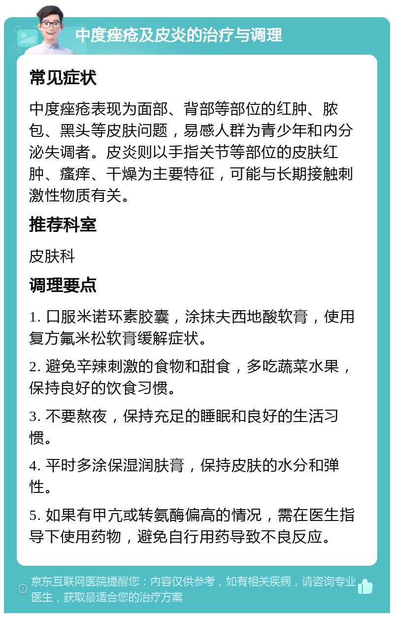 中度痤疮及皮炎的治疗与调理 常见症状 中度痤疮表现为面部、背部等部位的红肿、脓包、黑头等皮肤问题，易感人群为青少年和内分泌失调者。皮炎则以手指关节等部位的皮肤红肿、瘙痒、干燥为主要特征，可能与长期接触刺激性物质有关。 推荐科室 皮肤科 调理要点 1. 口服米诺环素胶囊，涂抹夫西地酸软膏，使用复方氟米松软膏缓解症状。 2. 避免辛辣刺激的食物和甜食，多吃蔬菜水果，保持良好的饮食习惯。 3. 不要熬夜，保持充足的睡眠和良好的生活习惯。 4. 平时多涂保湿润肤膏，保持皮肤的水分和弹性。 5. 如果有甲亢或转氨酶偏高的情况，需在医生指导下使用药物，避免自行用药导致不良反应。