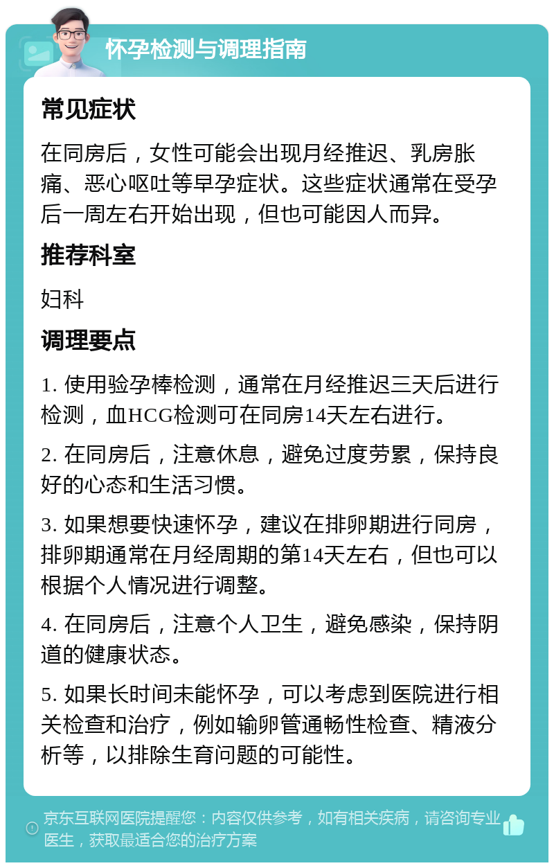 怀孕检测与调理指南 常见症状 在同房后，女性可能会出现月经推迟、乳房胀痛、恶心呕吐等早孕症状。这些症状通常在受孕后一周左右开始出现，但也可能因人而异。 推荐科室 妇科 调理要点 1. 使用验孕棒检测，通常在月经推迟三天后进行检测，血HCG检测可在同房14天左右进行。 2. 在同房后，注意休息，避免过度劳累，保持良好的心态和生活习惯。 3. 如果想要快速怀孕，建议在排卵期进行同房，排卵期通常在月经周期的第14天左右，但也可以根据个人情况进行调整。 4. 在同房后，注意个人卫生，避免感染，保持阴道的健康状态。 5. 如果长时间未能怀孕，可以考虑到医院进行相关检查和治疗，例如输卵管通畅性检查、精液分析等，以排除生育问题的可能性。