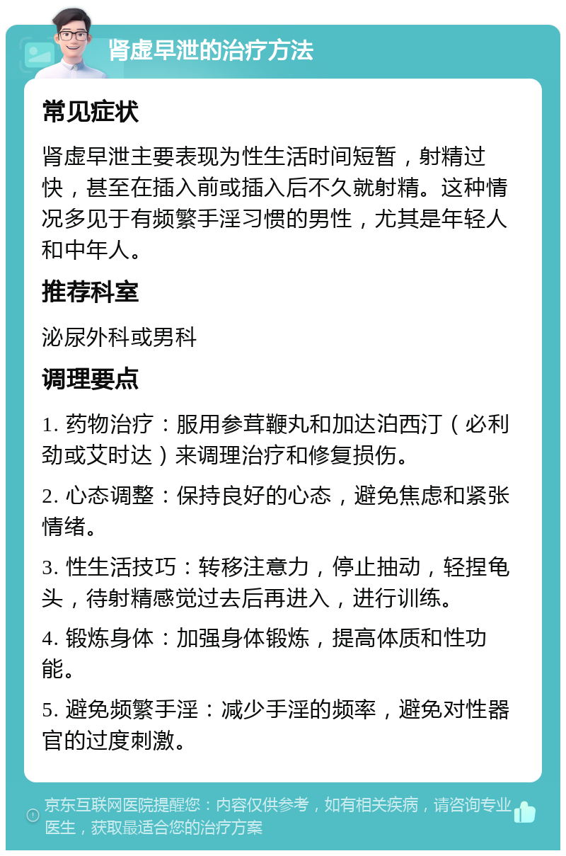 肾虚早泄的治疗方法 常见症状 肾虚早泄主要表现为性生活时间短暂，射精过快，甚至在插入前或插入后不久就射精。这种情况多见于有频繁手淫习惯的男性，尤其是年轻人和中年人。 推荐科室 泌尿外科或男科 调理要点 1. 药物治疗：服用参茸鞭丸和加达泊西汀（必利劲或艾时达）来调理治疗和修复损伤。 2. 心态调整：保持良好的心态，避免焦虑和紧张情绪。 3. 性生活技巧：转移注意力，停止抽动，轻捏龟头，待射精感觉过去后再进入，进行训练。 4. 锻炼身体：加强身体锻炼，提高体质和性功能。 5. 避免频繁手淫：减少手淫的频率，避免对性器官的过度刺激。