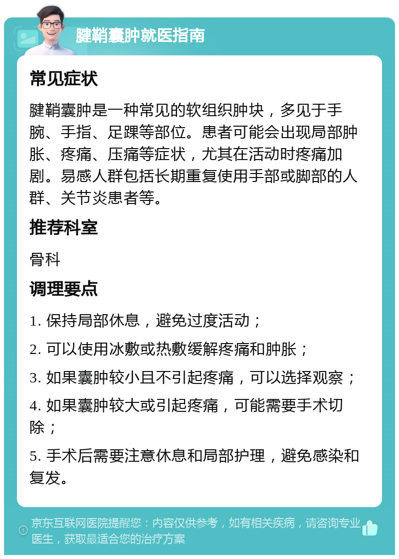 腱鞘囊肿就医指南 常见症状 腱鞘囊肿是一种常见的软组织肿块，多见于手腕、手指、足踝等部位。患者可能会出现局部肿胀、疼痛、压痛等症状，尤其在活动时疼痛加剧。易感人群包括长期重复使用手部或脚部的人群、关节炎患者等。 推荐科室 骨科 调理要点 1. 保持局部休息，避免过度活动； 2. 可以使用冰敷或热敷缓解疼痛和肿胀； 3. 如果囊肿较小且不引起疼痛，可以选择观察； 4. 如果囊肿较大或引起疼痛，可能需要手术切除； 5. 手术后需要注意休息和局部护理，避免感染和复发。