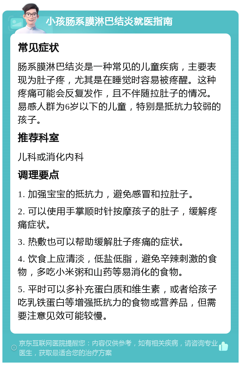 小孩肠系膜淋巴结炎就医指南 常见症状 肠系膜淋巴结炎是一种常见的儿童疾病，主要表现为肚子疼，尤其是在睡觉时容易被疼醒。这种疼痛可能会反复发作，且不伴随拉肚子的情况。易感人群为6岁以下的儿童，特别是抵抗力较弱的孩子。 推荐科室 儿科或消化内科 调理要点 1. 加强宝宝的抵抗力，避免感冒和拉肚子。 2. 可以使用手掌顺时针按摩孩子的肚子，缓解疼痛症状。 3. 热敷也可以帮助缓解肚子疼痛的症状。 4. 饮食上应清淡，低盐低脂，避免辛辣刺激的食物，多吃小米粥和山药等易消化的食物。 5. 平时可以多补充蛋白质和维生素，或者给孩子吃乳铁蛋白等增强抵抗力的食物或营养品，但需要注意见效可能较慢。