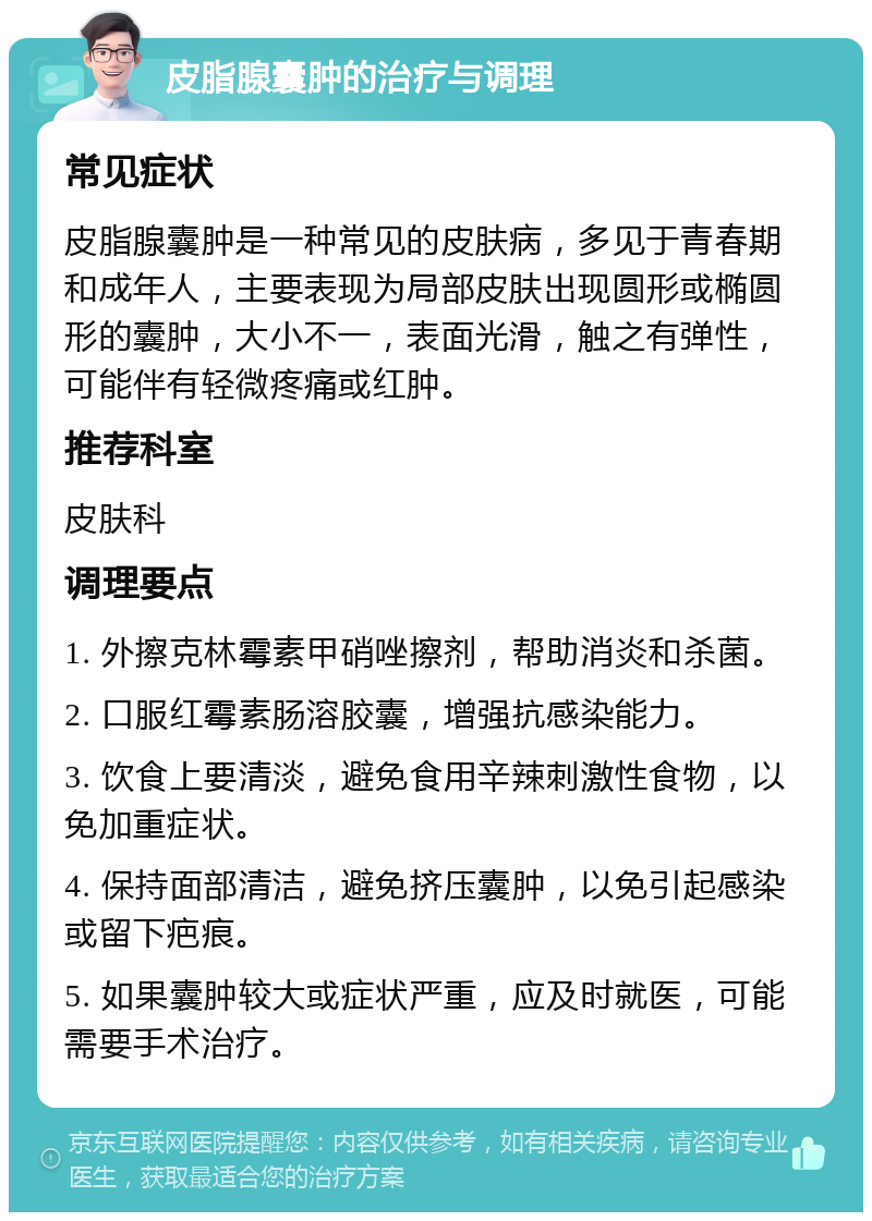 皮脂腺囊肿的治疗与调理 常见症状 皮脂腺囊肿是一种常见的皮肤病，多见于青春期和成年人，主要表现为局部皮肤出现圆形或椭圆形的囊肿，大小不一，表面光滑，触之有弹性，可能伴有轻微疼痛或红肿。 推荐科室 皮肤科 调理要点 1. 外擦克林霉素甲硝唑擦剂，帮助消炎和杀菌。 2. 口服红霉素肠溶胶囊，增强抗感染能力。 3. 饮食上要清淡，避免食用辛辣刺激性食物，以免加重症状。 4. 保持面部清洁，避免挤压囊肿，以免引起感染或留下疤痕。 5. 如果囊肿较大或症状严重，应及时就医，可能需要手术治疗。