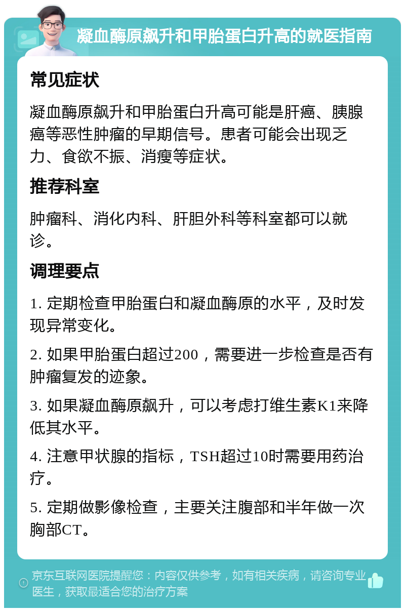 凝血酶原飙升和甲胎蛋白升高的就医指南 常见症状 凝血酶原飙升和甲胎蛋白升高可能是肝癌、胰腺癌等恶性肿瘤的早期信号。患者可能会出现乏力、食欲不振、消瘦等症状。 推荐科室 肿瘤科、消化内科、肝胆外科等科室都可以就诊。 调理要点 1. 定期检查甲胎蛋白和凝血酶原的水平，及时发现异常变化。 2. 如果甲胎蛋白超过200，需要进一步检查是否有肿瘤复发的迹象。 3. 如果凝血酶原飙升，可以考虑打维生素K1来降低其水平。 4. 注意甲状腺的指标，TSH超过10时需要用药治疗。 5. 定期做影像检查，主要关注腹部和半年做一次胸部CT。