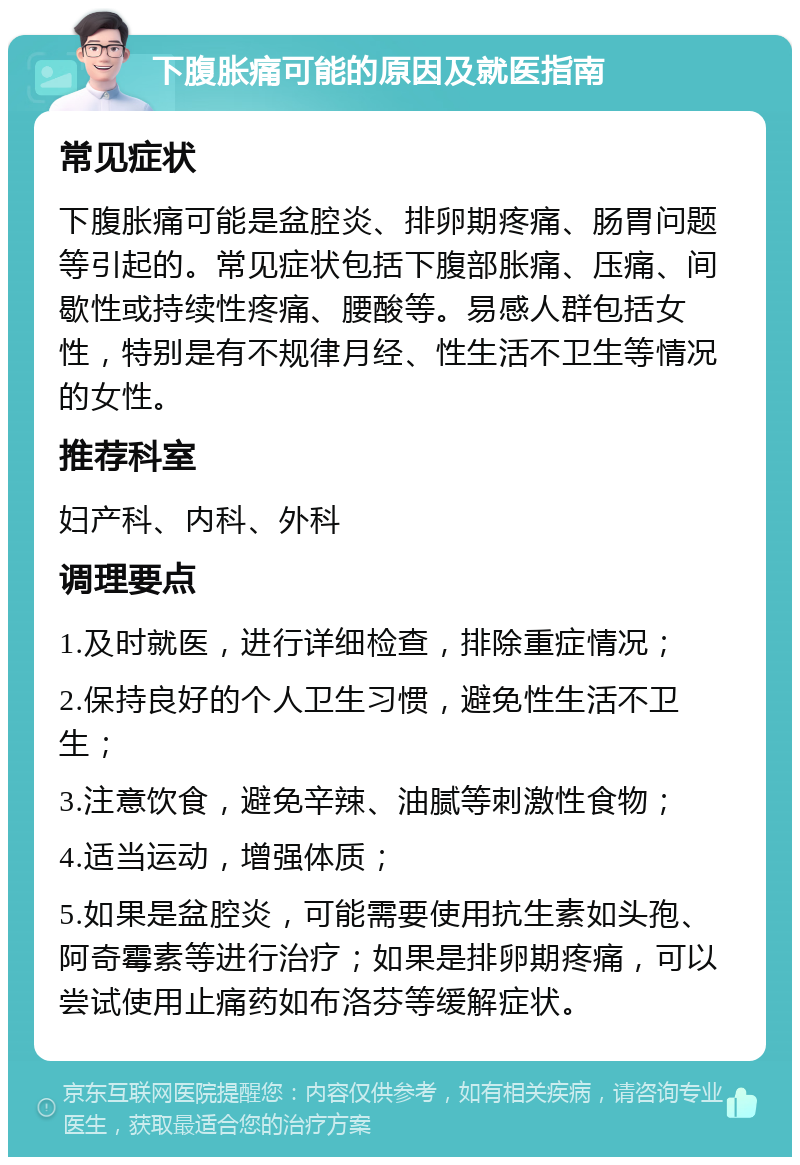 下腹胀痛可能的原因及就医指南 常见症状 下腹胀痛可能是盆腔炎、排卵期疼痛、肠胃问题等引起的。常见症状包括下腹部胀痛、压痛、间歇性或持续性疼痛、腰酸等。易感人群包括女性，特别是有不规律月经、性生活不卫生等情况的女性。 推荐科室 妇产科、内科、外科 调理要点 1.及时就医，进行详细检查，排除重症情况； 2.保持良好的个人卫生习惯，避免性生活不卫生； 3.注意饮食，避免辛辣、油腻等刺激性食物； 4.适当运动，增强体质； 5.如果是盆腔炎，可能需要使用抗生素如头孢、阿奇霉素等进行治疗；如果是排卵期疼痛，可以尝试使用止痛药如布洛芬等缓解症状。