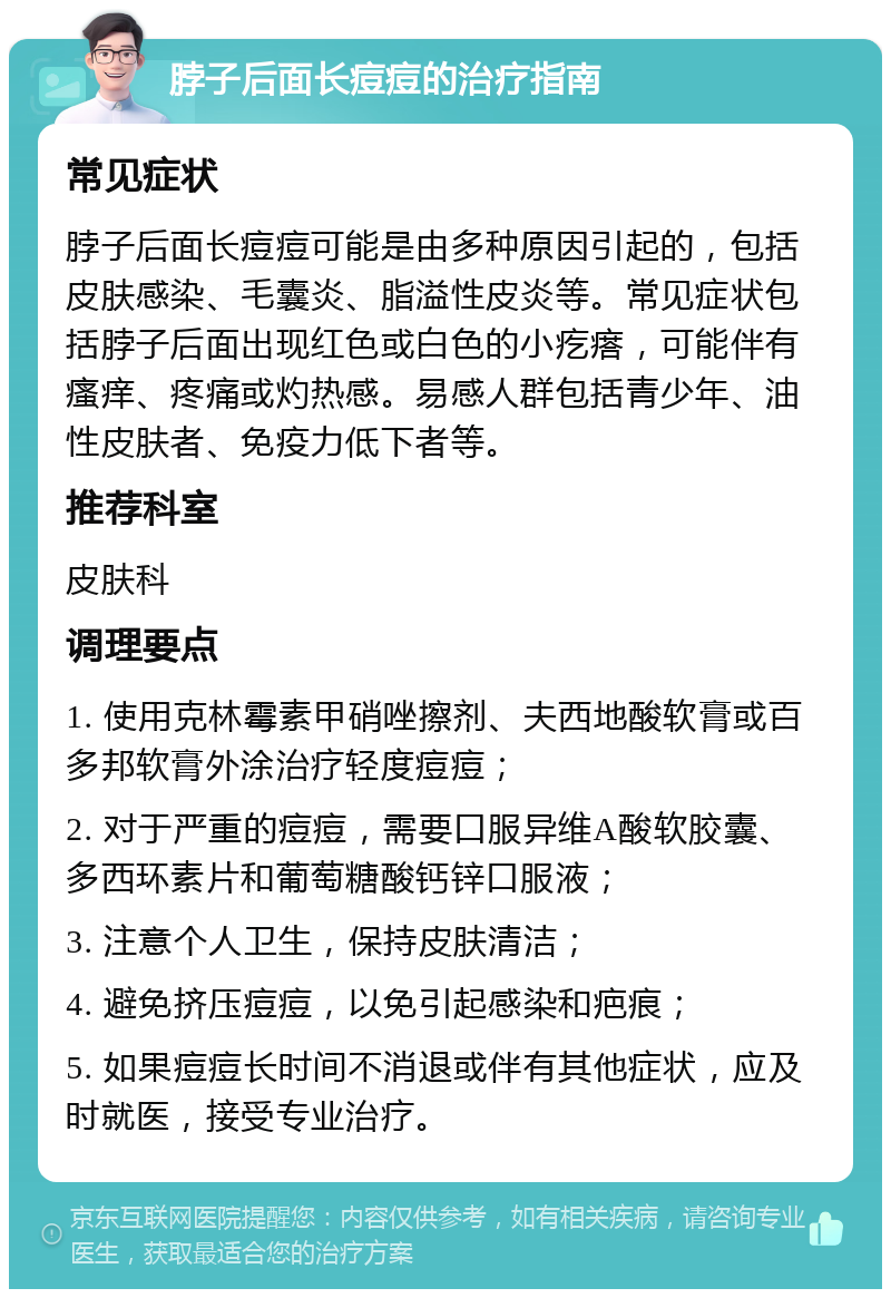 脖子后面长痘痘的治疗指南 常见症状 脖子后面长痘痘可能是由多种原因引起的，包括皮肤感染、毛囊炎、脂溢性皮炎等。常见症状包括脖子后面出现红色或白色的小疙瘩，可能伴有瘙痒、疼痛或灼热感。易感人群包括青少年、油性皮肤者、免疫力低下者等。 推荐科室 皮肤科 调理要点 1. 使用克林霉素甲硝唑擦剂、夫西地酸软膏或百多邦软膏外涂治疗轻度痘痘； 2. 对于严重的痘痘，需要口服异维A酸软胶囊、多西环素片和葡萄糖酸钙锌口服液； 3. 注意个人卫生，保持皮肤清洁； 4. 避免挤压痘痘，以免引起感染和疤痕； 5. 如果痘痘长时间不消退或伴有其他症状，应及时就医，接受专业治疗。