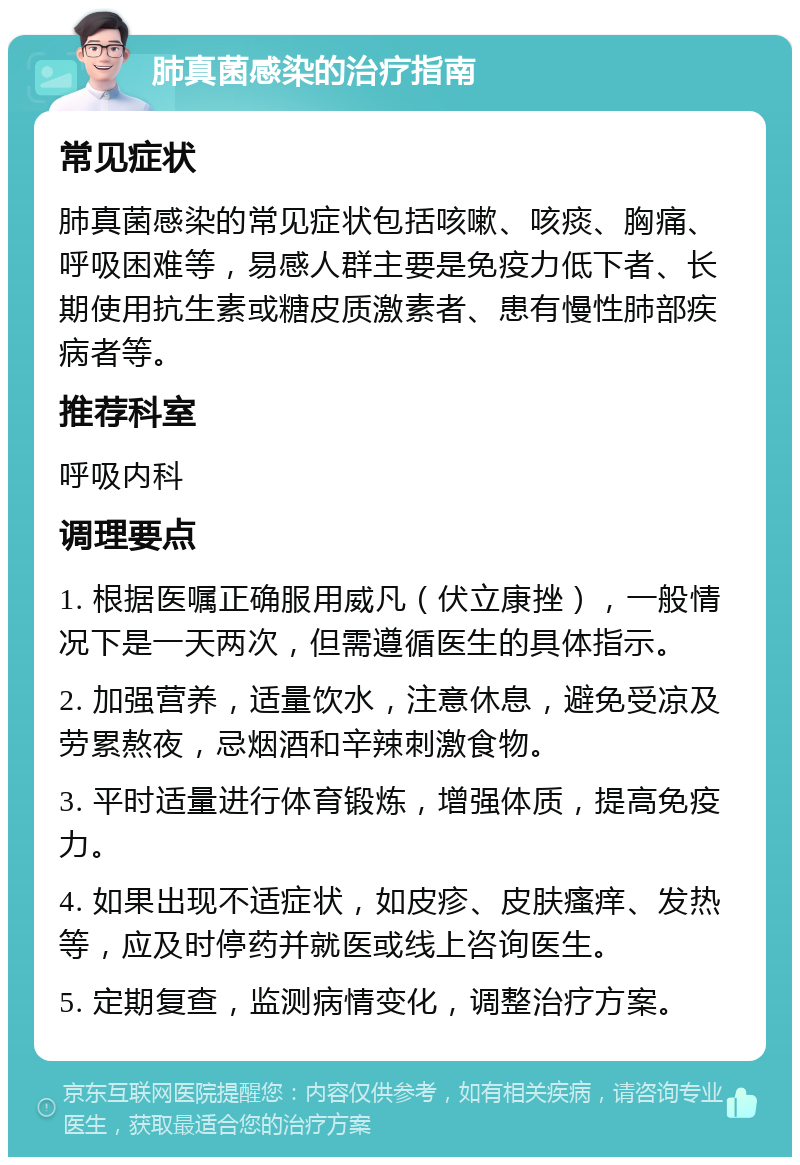 肺真菌感染的治疗指南 常见症状 肺真菌感染的常见症状包括咳嗽、咳痰、胸痛、呼吸困难等，易感人群主要是免疫力低下者、长期使用抗生素或糖皮质激素者、患有慢性肺部疾病者等。 推荐科室 呼吸内科 调理要点 1. 根据医嘱正确服用威凡（伏立康挫），一般情况下是一天两次，但需遵循医生的具体指示。 2. 加强营养，适量饮水，注意休息，避免受凉及劳累熬夜，忌烟酒和辛辣刺激食物。 3. 平时适量进行体育锻炼，增强体质，提高免疫力。 4. 如果出现不适症状，如皮疹、皮肤瘙痒、发热等，应及时停药并就医或线上咨询医生。 5. 定期复查，监测病情变化，调整治疗方案。