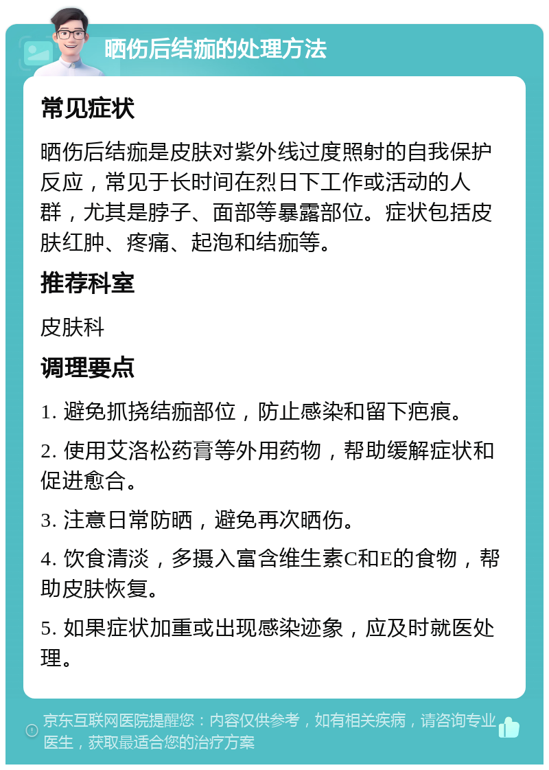 晒伤后结痂的处理方法 常见症状 晒伤后结痂是皮肤对紫外线过度照射的自我保护反应，常见于长时间在烈日下工作或活动的人群，尤其是脖子、面部等暴露部位。症状包括皮肤红肿、疼痛、起泡和结痂等。 推荐科室 皮肤科 调理要点 1. 避免抓挠结痂部位，防止感染和留下疤痕。 2. 使用艾洛松药膏等外用药物，帮助缓解症状和促进愈合。 3. 注意日常防晒，避免再次晒伤。 4. 饮食清淡，多摄入富含维生素C和E的食物，帮助皮肤恢复。 5. 如果症状加重或出现感染迹象，应及时就医处理。