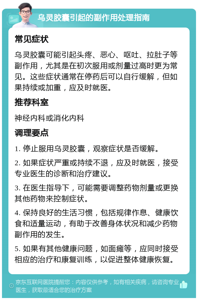 乌灵胶囊引起的副作用处理指南 常见症状 乌灵胶囊可能引起头疼、恶心、呕吐、拉肚子等副作用，尤其是在初次服用或剂量过高时更为常见。这些症状通常在停药后可以自行缓解，但如果持续或加重，应及时就医。 推荐科室 神经内科或消化内科 调理要点 1. 停止服用乌灵胶囊，观察症状是否缓解。 2. 如果症状严重或持续不退，应及时就医，接受专业医生的诊断和治疗建议。 3. 在医生指导下，可能需要调整药物剂量或更换其他药物来控制症状。 4. 保持良好的生活习惯，包括规律作息、健康饮食和适量运动，有助于改善身体状况和减少药物副作用的发生。 5. 如果有其他健康问题，如面瘫等，应同时接受相应的治疗和康复训练，以促进整体健康恢复。