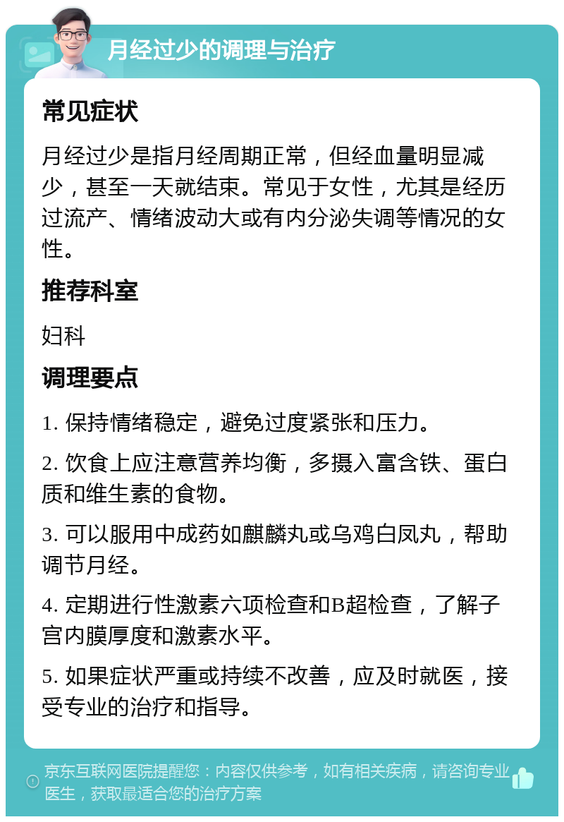 月经过少的调理与治疗 常见症状 月经过少是指月经周期正常，但经血量明显减少，甚至一天就结束。常见于女性，尤其是经历过流产、情绪波动大或有内分泌失调等情况的女性。 推荐科室 妇科 调理要点 1. 保持情绪稳定，避免过度紧张和压力。 2. 饮食上应注意营养均衡，多摄入富含铁、蛋白质和维生素的食物。 3. 可以服用中成药如麒麟丸或乌鸡白凤丸，帮助调节月经。 4. 定期进行性激素六项检查和B超检查，了解子宫内膜厚度和激素水平。 5. 如果症状严重或持续不改善，应及时就医，接受专业的治疗和指导。