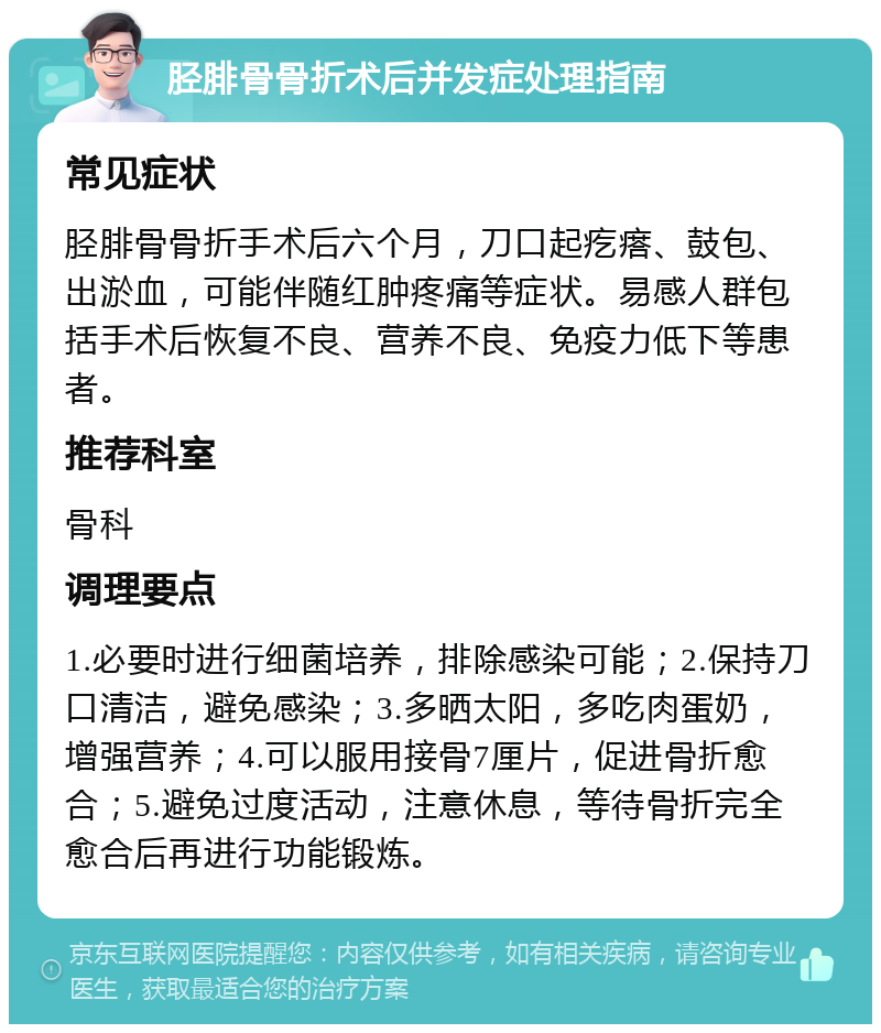 胫腓骨骨折术后并发症处理指南 常见症状 胫腓骨骨折手术后六个月，刀口起疙瘩、鼓包、出淤血，可能伴随红肿疼痛等症状。易感人群包括手术后恢复不良、营养不良、免疫力低下等患者。 推荐科室 骨科 调理要点 1.必要时进行细菌培养，排除感染可能；2.保持刀口清洁，避免感染；3.多晒太阳，多吃肉蛋奶，增强营养；4.可以服用接骨7厘片，促进骨折愈合；5.避免过度活动，注意休息，等待骨折完全愈合后再进行功能锻炼。