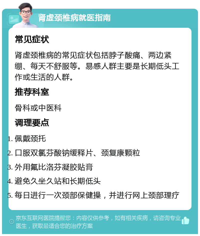 肾虚颈椎病就医指南 常见症状 肾虚颈椎病的常见症状包括脖子酸痛、两边紧绷、每天不舒服等。易感人群主要是长期低头工作或生活的人群。 推荐科室 骨科或中医科 调理要点 佩戴颈托 口服双氯芬酸钠缓释片、颈复康颗粒 外用氟比洛芬凝胶贴膏 避免久坐久站和长期低头 每日进行一次颈部保健操，并进行网上颈部理疗