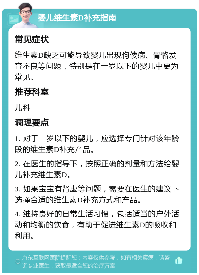 婴儿维生素D补充指南 常见症状 维生素D缺乏可能导致婴儿出现佝偻病、骨骼发育不良等问题，特别是在一岁以下的婴儿中更为常见。 推荐科室 儿科 调理要点 1. 对于一岁以下的婴儿，应选择专门针对该年龄段的维生素D补充产品。 2. 在医生的指导下，按照正确的剂量和方法给婴儿补充维生素D。 3. 如果宝宝有肾虚等问题，需要在医生的建议下选择合适的维生素D补充方式和产品。 4. 维持良好的日常生活习惯，包括适当的户外活动和均衡的饮食，有助于促进维生素D的吸收和利用。