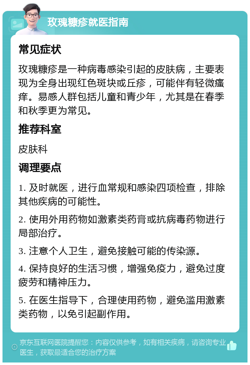 玫瑰糠疹就医指南 常见症状 玫瑰糠疹是一种病毒感染引起的皮肤病，主要表现为全身出现红色斑块或丘疹，可能伴有轻微瘙痒。易感人群包括儿童和青少年，尤其是在春季和秋季更为常见。 推荐科室 皮肤科 调理要点 1. 及时就医，进行血常规和感染四项检查，排除其他疾病的可能性。 2. 使用外用药物如激素类药膏或抗病毒药物进行局部治疗。 3. 注意个人卫生，避免接触可能的传染源。 4. 保持良好的生活习惯，增强免疫力，避免过度疲劳和精神压力。 5. 在医生指导下，合理使用药物，避免滥用激素类药物，以免引起副作用。