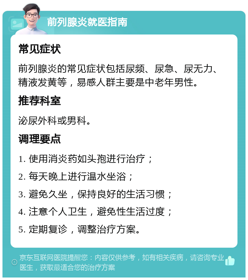 前列腺炎就医指南 常见症状 前列腺炎的常见症状包括尿频、尿急、尿无力、精液发黄等，易感人群主要是中老年男性。 推荐科室 泌尿外科或男科。 调理要点 1. 使用消炎药如头孢进行治疗； 2. 每天晚上进行温水坐浴； 3. 避免久坐，保持良好的生活习惯； 4. 注意个人卫生，避免性生活过度； 5. 定期复诊，调整治疗方案。