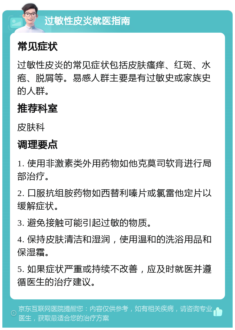 过敏性皮炎就医指南 常见症状 过敏性皮炎的常见症状包括皮肤瘙痒、红斑、水疱、脱屑等。易感人群主要是有过敏史或家族史的人群。 推荐科室 皮肤科 调理要点 1. 使用非激素类外用药物如他克莫司软膏进行局部治疗。 2. 口服抗组胺药物如西替利嗪片或氯雷他定片以缓解症状。 3. 避免接触可能引起过敏的物质。 4. 保持皮肤清洁和湿润，使用温和的洗浴用品和保湿霜。 5. 如果症状严重或持续不改善，应及时就医并遵循医生的治疗建议。