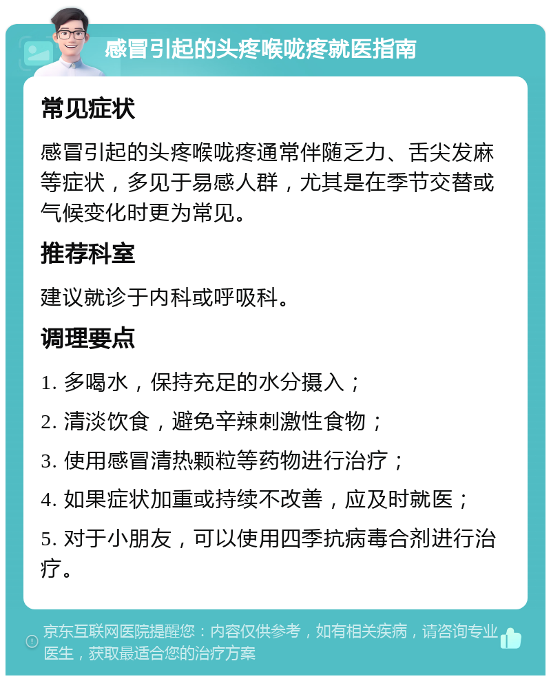 感冒引起的头疼喉咙疼就医指南 常见症状 感冒引起的头疼喉咙疼通常伴随乏力、舌尖发麻等症状，多见于易感人群，尤其是在季节交替或气候变化时更为常见。 推荐科室 建议就诊于内科或呼吸科。 调理要点 1. 多喝水，保持充足的水分摄入； 2. 清淡饮食，避免辛辣刺激性食物； 3. 使用感冒清热颗粒等药物进行治疗； 4. 如果症状加重或持续不改善，应及时就医； 5. 对于小朋友，可以使用四季抗病毒合剂进行治疗。