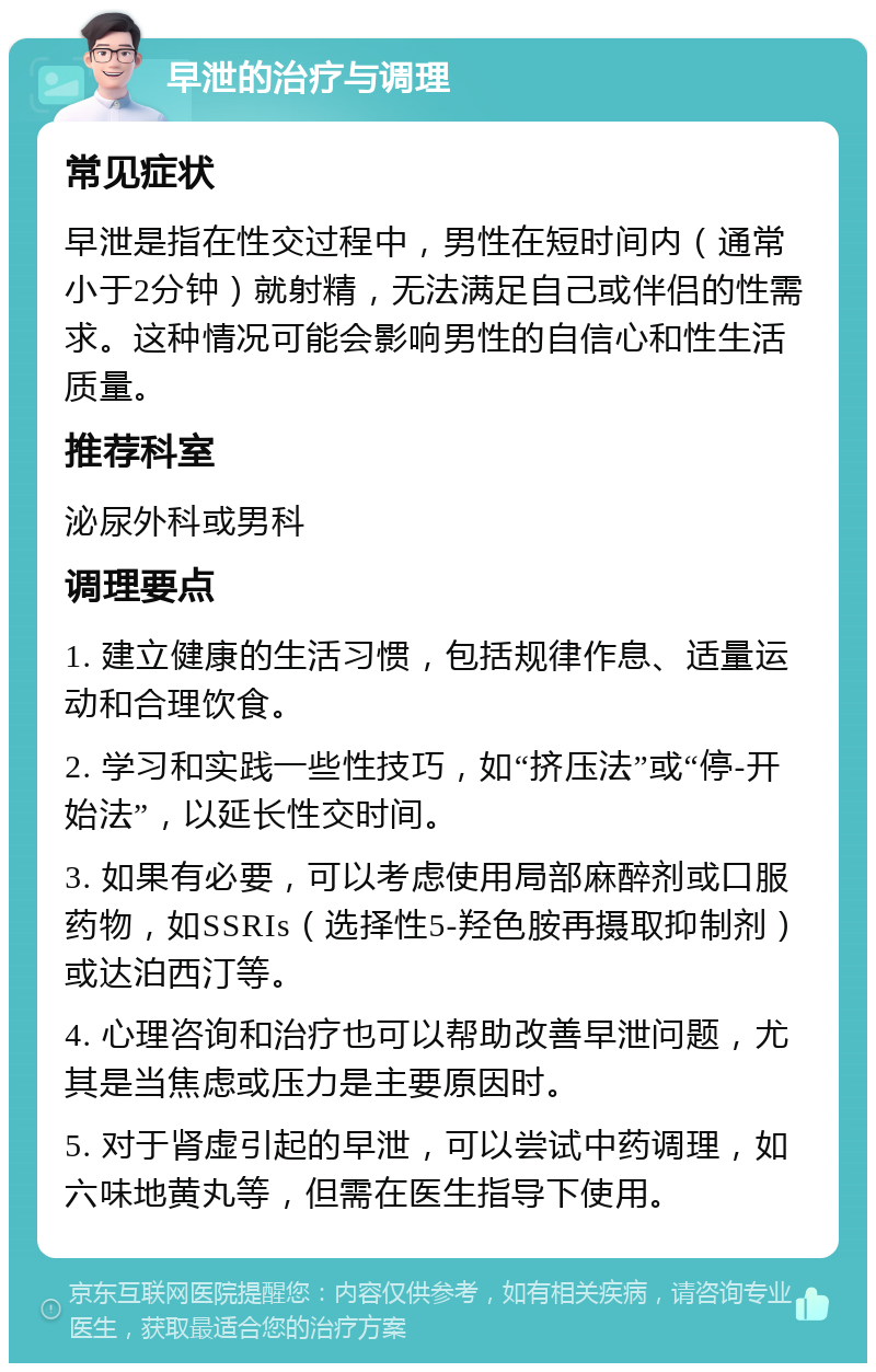 早泄的治疗与调理 常见症状 早泄是指在性交过程中，男性在短时间内（通常小于2分钟）就射精，无法满足自己或伴侣的性需求。这种情况可能会影响男性的自信心和性生活质量。 推荐科室 泌尿外科或男科 调理要点 1. 建立健康的生活习惯，包括规律作息、适量运动和合理饮食。 2. 学习和实践一些性技巧，如“挤压法”或“停-开始法”，以延长性交时间。 3. 如果有必要，可以考虑使用局部麻醉剂或口服药物，如SSRIs（选择性5-羟色胺再摄取抑制剂）或达泊西汀等。 4. 心理咨询和治疗也可以帮助改善早泄问题，尤其是当焦虑或压力是主要原因时。 5. 对于肾虚引起的早泄，可以尝试中药调理，如六味地黄丸等，但需在医生指导下使用。