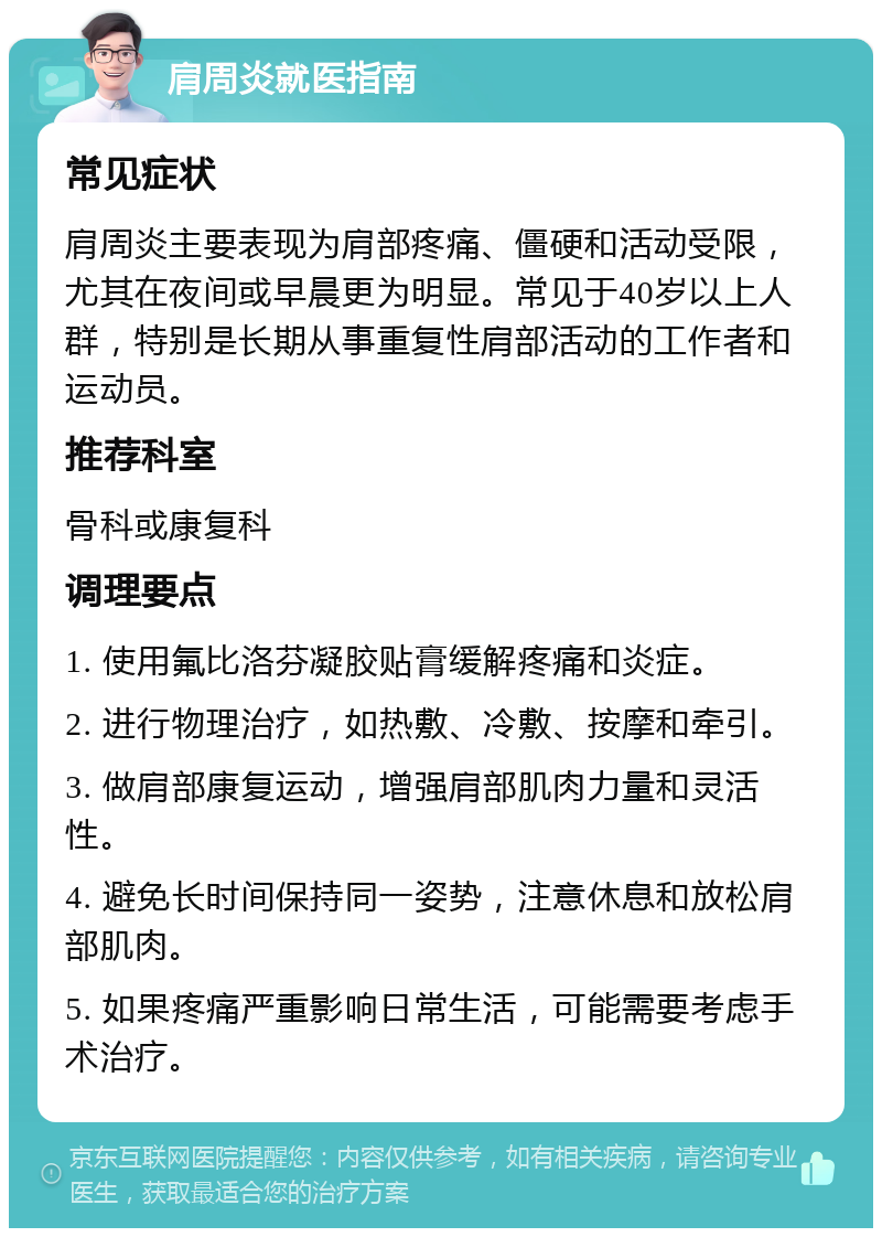 肩周炎就医指南 常见症状 肩周炎主要表现为肩部疼痛、僵硬和活动受限，尤其在夜间或早晨更为明显。常见于40岁以上人群，特别是长期从事重复性肩部活动的工作者和运动员。 推荐科室 骨科或康复科 调理要点 1. 使用氟比洛芬凝胶贴膏缓解疼痛和炎症。 2. 进行物理治疗，如热敷、冷敷、按摩和牵引。 3. 做肩部康复运动，增强肩部肌肉力量和灵活性。 4. 避免长时间保持同一姿势，注意休息和放松肩部肌肉。 5. 如果疼痛严重影响日常生活，可能需要考虑手术治疗。