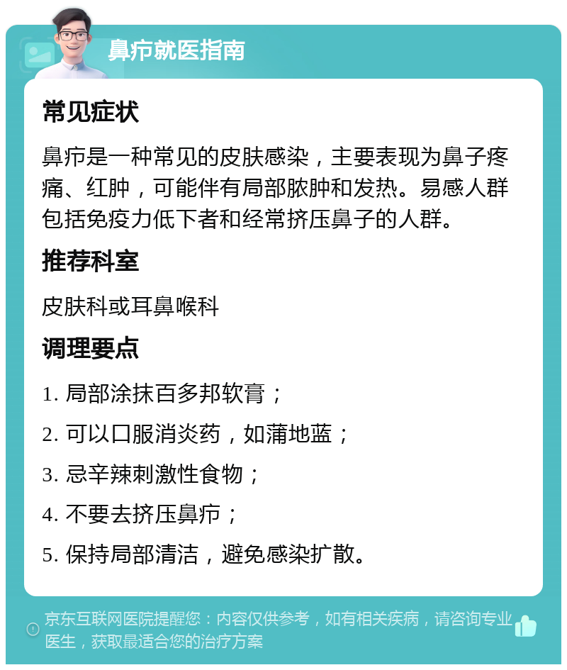 鼻疖就医指南 常见症状 鼻疖是一种常见的皮肤感染，主要表现为鼻子疼痛、红肿，可能伴有局部脓肿和发热。易感人群包括免疫力低下者和经常挤压鼻子的人群。 推荐科室 皮肤科或耳鼻喉科 调理要点 1. 局部涂抹百多邦软膏； 2. 可以口服消炎药，如蒲地蓝； 3. 忌辛辣刺激性食物； 4. 不要去挤压鼻疖； 5. 保持局部清洁，避免感染扩散。