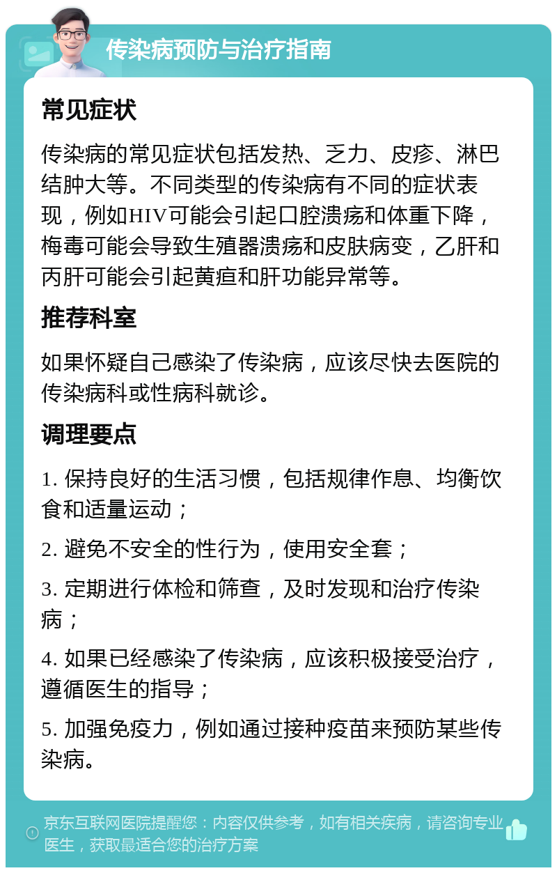 传染病预防与治疗指南 常见症状 传染病的常见症状包括发热、乏力、皮疹、淋巴结肿大等。不同类型的传染病有不同的症状表现，例如HIV可能会引起口腔溃疡和体重下降，梅毒可能会导致生殖器溃疡和皮肤病变，乙肝和丙肝可能会引起黄疸和肝功能异常等。 推荐科室 如果怀疑自己感染了传染病，应该尽快去医院的传染病科或性病科就诊。 调理要点 1. 保持良好的生活习惯，包括规律作息、均衡饮食和适量运动； 2. 避免不安全的性行为，使用安全套； 3. 定期进行体检和筛查，及时发现和治疗传染病； 4. 如果已经感染了传染病，应该积极接受治疗，遵循医生的指导； 5. 加强免疫力，例如通过接种疫苗来预防某些传染病。