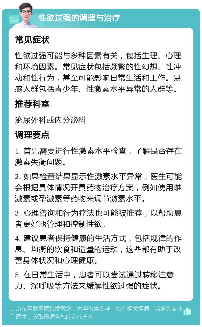 性欲过强的调理与治疗 常见症状 性欲过强可能与多种因素有关，包括生理、心理和环境因素。常见症状包括频繁的性幻想、性冲动和性行为，甚至可能影响日常生活和工作。易感人群包括青少年、性激素水平异常的人群等。 推荐科室 泌尿外科或内分泌科 调理要点 1. 首先需要进行性激素水平检查，了解是否存在激素失衡问题。 2. 如果检查结果显示性激素水平异常，医生可能会根据具体情况开具药物治疗方案，例如使用雌激素或孕激素等药物来调节激素水平。 3. 心理咨询和行为疗法也可能被推荐，以帮助患者更好地管理和控制性欲。 4. 建议患者保持健康的生活方式，包括规律的作息、均衡的饮食和适量的运动，这些都有助于改善身体状况和心理健康。 5. 在日常生活中，患者可以尝试通过转移注意力、深呼吸等方法来缓解性欲过强的症状。