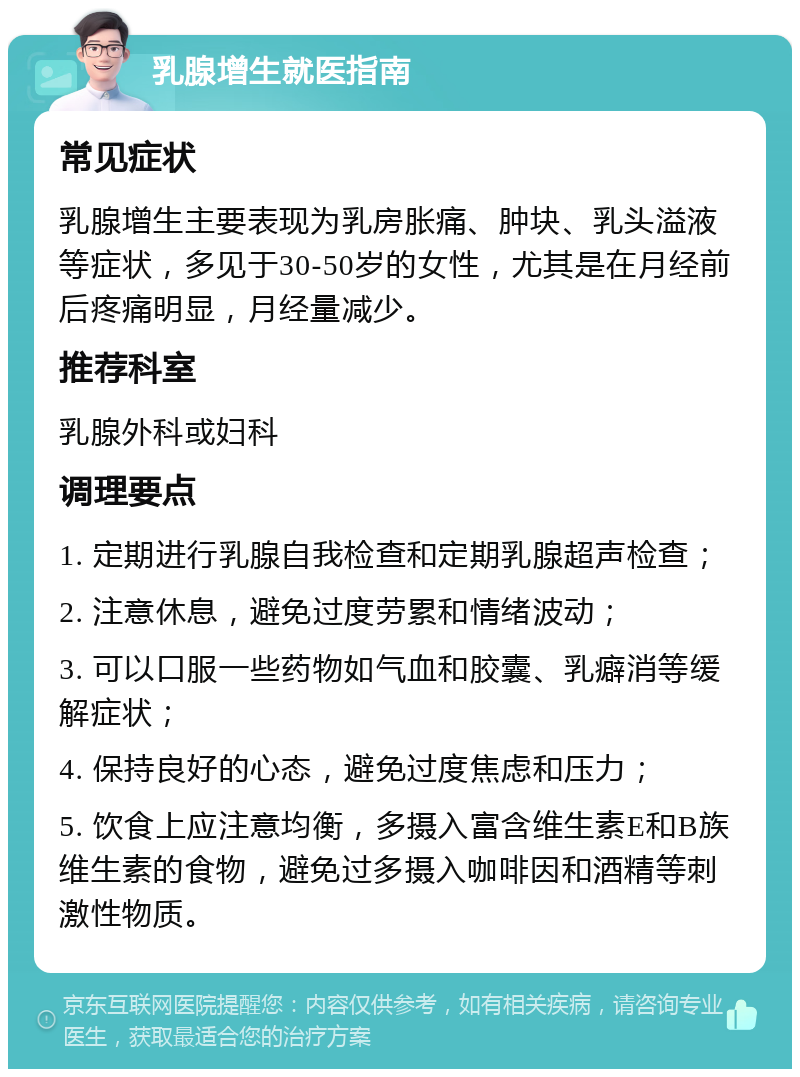 乳腺增生就医指南 常见症状 乳腺增生主要表现为乳房胀痛、肿块、乳头溢液等症状，多见于30-50岁的女性，尤其是在月经前后疼痛明显，月经量减少。 推荐科室 乳腺外科或妇科 调理要点 1. 定期进行乳腺自我检查和定期乳腺超声检查； 2. 注意休息，避免过度劳累和情绪波动； 3. 可以口服一些药物如气血和胶囊、乳癖消等缓解症状； 4. 保持良好的心态，避免过度焦虑和压力； 5. 饮食上应注意均衡，多摄入富含维生素E和B族维生素的食物，避免过多摄入咖啡因和酒精等刺激性物质。