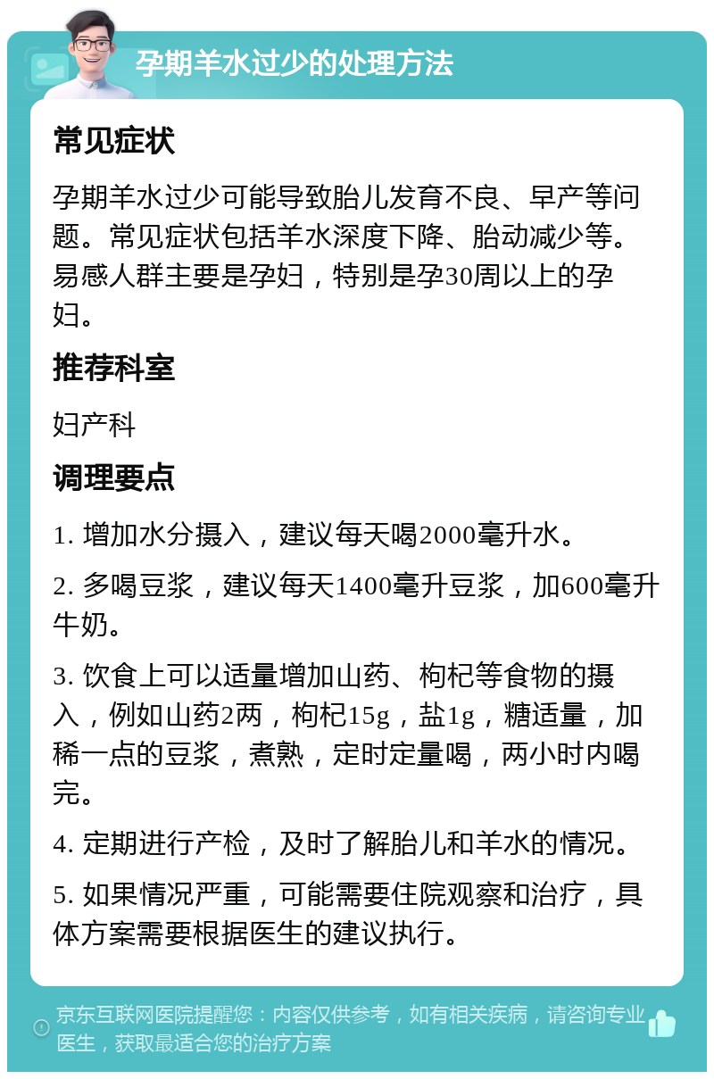 孕期羊水过少的处理方法 常见症状 孕期羊水过少可能导致胎儿发育不良、早产等问题。常见症状包括羊水深度下降、胎动减少等。易感人群主要是孕妇，特别是孕30周以上的孕妇。 推荐科室 妇产科 调理要点 1. 增加水分摄入，建议每天喝2000毫升水。 2. 多喝豆浆，建议每天1400毫升豆浆，加600毫升牛奶。 3. 饮食上可以适量增加山药、枸杞等食物的摄入，例如山药2两，枸杞15g，盐1g，糖适量，加稀一点的豆浆，煮熟，定时定量喝，两小时内喝完。 4. 定期进行产检，及时了解胎儿和羊水的情况。 5. 如果情况严重，可能需要住院观察和治疗，具体方案需要根据医生的建议执行。